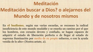 En el budismo, según sus varias escuelas, se reconoce la radical
insuficiencia de este mundo mudable y se enseña un camino por el que
los hombres, con corazón devoto y confiado, se hagan capaces de
adquirir el estado de liberación perfecta o de llegar al estado de
suprema iluminación por medio de su propio esfuerzo, o con la ayuda
venida de lo alto» (Nostra aetate, 2).
 