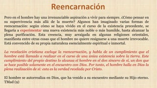 Pero en el hombre hay una irrenunciable aspiración a vivir para siempre. ¿Cómo pensar en
su supervivencia más allá de la muerte? Algunos han imaginado varias formas de
reencarnación: según cómo se haya vivido en el curso de la existencia precedente, se
llegaría a experimentar una nueva existencia más noble o más humilde, hasta alcanzar la
plena purificación. Esta creencia, muy arraigada en algunas religiones orientales,
manifiesta entre otras cosas que el hombre no quiere resignarse a una muerte irrevocable.
Está convencido de su propia naturaleza esencialmente espiritual e inmortal.
La revelación cristiana excluye la reencarnación, y habla de un cumplimiento que el
hombre está llamado a realizar en el curso de una única existencia sobre la tierra. Este
cumplimiento del propio destino lo alcanza el hombre en el don sincero de sí, un don que
se hace posible solamente en el encuentro con Dios. Por tanto, el hombre halla en Dios la
plena realización de sí: esta es la verdad revelada por Cristo.
El hombre se autorrealiza en Dios, que ha venido a su encuentro mediante su Hijo eterno.
TMad (9)
 