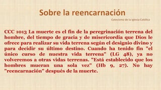 CCC 1013 La muerte es el fin de la peregrinación terrena del
hombre, del tiempo de gracia y de misericordia que Dios le
ofrece para realizar su vida terrena según el designio divino y
para decidir su último destino. Cuando ha tenido fin "el
único curso de nuestra vida terrena" (LG 48), ya no
volveremos a otras vidas terrenas. "Está establecido que los
hombres mueran una sola vez" (Hb 9, 27). No hay
"reencarnación" después de la muerte.
 