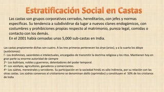 Las castas son grupos corporativos cerrados, hereditarios, con jefes y normas
específicas. Su tendencia a subdividirse da lugar a nuevos clanes endogámicos, con
costumbres y prohibiciones propias respecto al matrimonio, pureza legal, comidas o
contacto con los demás.
En el 2001 había censadas unas 5,000 sub-castas en India.
Las castas propiamente dichas son cuatro. A las tres primeras pertenecen los árya (arios), y a la cuarta los dásya
(autóctonos):
l°- Los brahmines, sacerdotes e intelectuales, encargados de transmitir la doctrina religiosa y los ritos. Mantienen hoy en
gran parte su enorme autoridad de siempre
2a- Los ksátriyas, nobles y guerreros, detentadores del poder temporal.
3a- Los vaishyas, agricultores, ganaderos y comerciantes.
4a- Los súdras, menestrales y servidores. Su participación en la sociedad hindú es sólo indirecta, por su relación con las
otras castas. Los súdras conversos al cristianismo se denominan dalits (oprimidos) y constituyen el 50% de los cristianos
de India
 