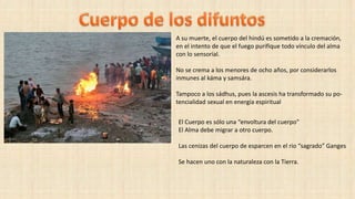 El Cuerpo es sólo una “envoltura del cuerpo”
El Alma debe migrar a otro cuerpo.
Las cenizas del cuerpo de esparcen en el rio “sagrado” Ganges
Se hacen uno con la naturaleza con la Tierra.
A su muerte, el cuerpo del hindú es sometido a la cremación,
en el intento de que el fuego purifique todo vínculo del alma
con lo sensorial.
No se crema a los menores de ocho años, por considerarlos
inmunes al káma y samsára.
Tampoco a los sádhus, pues la ascesis ha transformado su po-
tencialidad sexual en energía espiritual
 