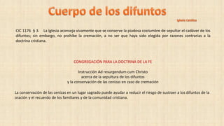 CIC 1176 § 3. La Iglesia aconseja vivamente que se conserve la piadosa costumbre de sepultar el cadáver de los
difuntos; sin embargo, no prohíbe la cremación, a no ser que haya sido elegida por razones contrarias a la
doctrina cristiana.
La conservación de las cenizas en un lugar sagrado puede ayudar a reducir el riesgo de sustraer a los difuntos de la
oración y el recuerdo de los familiares y de la comunidad cristiana.
CONGREGACIÓN PARA LA DOCTRINA DE LA FE
Instrucción Ad resurgendum cum Christo
acerca de la sepultura de los difuntos
y la conservación de las cenizas en caso de cremación
 