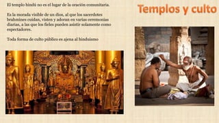 El templo hindú no es el lugar de la oración comunitaria.
Es la morada visible de un dios, al que los sacerdotes
brahmines cuidan, visten y adoran en varias ceremonias
diarias, a las que los fieles pueden asistir solamente como
espectadores.
Toda forma de culto público es ajena al hinduismo
 