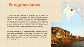 El hindú descubre también la presencia de lo divino en
numerosos lugares: montañas, ríos, lagos. Allí están situados
muchos de los templos. Alrededor del lago Bindusagar, por
ejemplo, quedan aún quinientos de los siete mil templos que
en su día existieron. Y su número resulta incontable a orillas del
Ganges, el río sagrado por excelencia, junto al que se suceden
las ciudades santas, encabezadas por Benares (Varanasi).
Las peregrinaciones a los lugares sagrados revisten una gran
importancia purificadora. En particular, al Ganges, en cuyas
aguas se bañan ritualmente cada año millones de hindúes,
sobre todo en los mélas, enormes concentraciones en días con-
siderados propicios.
 