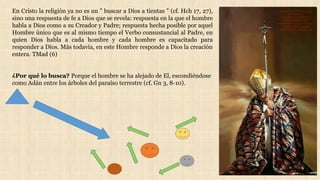 En Cristo la religión ya no es un " buscar a Dios a tientas " (cf. Hch 17, 27),
sino una respuesta de fe a Dios que se revela: respuesta en la que el hombre
habla a Dios como a su Creador y Padre; respuesta hecha posible por aquel
Hombre único que es al mismo tiempo el Verbo consustancial al Padre, en
quien Dios habla a cada hombre y cada hombre es capacitado para
responder a Dios. Más todavía, en este Hombre responde a Dios la creación
entera. TMad (6)
¿Por qué lo busca? Porque el hombre se ha alejado de El, escondiéndose
como Adán entre los árboles del paraíso terrestre (cf. Gn 3, 8-10).
 
