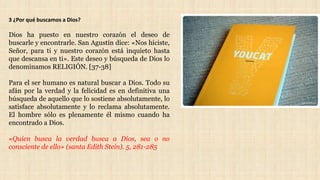 3 ¿Por qué buscamos a Dios?
Dios ha puesto en nuestro corazón el deseo de
buscarle y encontrarle. San Agustín dice: «Nos hiciste,
Señor, para ti y nuestro corazón está inquieto hasta
que descansa en ti». Este deseo y búsqueda de Dios lo
denominamos RELIGIÓN. [37-38]
Para el ser humano es natural buscar a Dios. Todo su
afán por la verdad y la felicidad es en definitiva una
búsqueda de aquello que lo sostiene absolutamente, lo
satisface absolutamente y lo reclama absolutamente.
El hombre sólo es plenamente él mismo cuando ha
encontrado a Dios.
«Quien busca la verdad busca a Dios, sea o no
consciente de ello» (santa Edith Stein). 5, 281-285
 