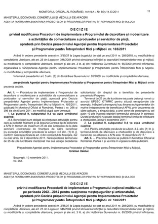 MONITORUL OFICIAL AL ROMÂNIEI, PARTEA I, Nr. 804/14.XI.2011                                               11

MINISTERUL ECONOMIEI, COMERȚULUI ȘI MEDIULUI DE AFACERI
AGENȚIA PENTRU IMPLEMENTAREA PROIECTELOR ȘI PROGRAMELOR PENTRU ÎNTREPRINDERI MICI ȘI MIJLOCII


                                                               DECIZIE
     privind modificarea Procedurii de implementare a Programului de dezvoltare și modernizare
                       a activităților de comercializare a produselor și serviciilor de piață,
               aprobată prin Decizia președintelui Agenției pentru Implementarea Proiectelor
                          și Programelor pentru Întreprinderi Mici și Mijlocii nr. 103/2011
         Având în vedere prevederile anexei nr. 3/35/27 la Legea bugetului de stat pe anul 2011 nr. 286/2010, cu modificările și
completările ulterioare, ale art. 25 din Legea nr. 346/2004 privind stimularea înființării și dezvoltării întreprinderilor mici și mijlocii,
cu modificările și completările ulterioare, precum și ale art. 3 lit. a) din Hotărârea Guvernului nr. 65/2009 privind înființarea,
organizarea și funcționarea Agenției pentru Implementarea Proiectelor și Programelor pentru Întreprinderi Mici și Mijlocii,
cu modificările și completările ulterioare,
         în temeiul prevederilor art. 5 alin. (3) din Hotărârea Guvernului nr. 65/2009, cu modificările și completările ulterioare,

         președintele Agenției pentru Implementarea Proiectelor și Programelor pentru Întreprinderi Mici și Mijlocii emite
prezenta decizie.

   Art. I. — Procedura de implementare a Programului de                  solicitantului din dreptul de a beneficia de prevederile
dezvoltare și modernizare a activităților de comercializare a            prezentului Program.
produselor și serviciilor de piață, aprobată prin Decizia                   Termenul de 25 de zile lucrătoare se poate prelungi numai cu
președintelui Agenției pentru Implementarea Proiectelor și               acordul UPSEC OTIMMC pentru situații excepționale (de
Programelor pentru Întreprinderi Mici și Mijlocii nr. 103/2011,          exemplu, întârzieri la transportul sau livrarea echipamentelor din
publicată în Monitorul Oficial al României, Partea I, nr. 396 și         motive independente de beneficiarul AFN), prin depunerea de
396 bis din 6 iunie 2011, se modifică după cum urmează:                  către aplicant, o singură dată, a unei cereri de prelungire cu cel
   1. La punctul 9, subpunctul 9.3 va avea următorul                     puțin 10 zile înaintea expirării termenului prevăzut în contract.
cuprins:                                                                 Durata prelungirii nu poate depăși termenul-limită de efectuare
   „9.3. Beneficiarii sunt obligați să efectueze activitățile pentru     a cheltuielilor, adică 9 decembrie 2011.”
care au solicitat finanțare și să depună Cererea-tip de eliberare           2. La punctul 9, subpunctul 9.4 va avea următorul
a AFN în termen de maximum 25 de zile lucrătoare de la data              cuprins:
semnării contractului de finanțare de către beneficiar                      „9.4. Pentru activitățile prevăzute la subpct. 4.2. alin. (1) lit. j),
[cu excepția activităților prevăzute la subpct. 4.2 alin. (1) lit. j],   termenul-limită de efectuare a cheltuielilor și de depunere a
conform datei specificate la art. 4 din contractul de finanțare, dar     Cererii-tip de eliberare a AFN este 16 decembrie 2011.”
nu mai târziu de 9 decembrie 2011. Nerespectarea termenului                 Art. II. — Prezenta decizie se publică în Monitorul Oficial al
de 25 de zile lucrătoare menționat mai sus atrage decăderea              României, Partea I, și va intra în vigoare la data publicării.

            Președintele Agenției pentru Implementarea Proiectelor și Programelor pentru Întreprinderi Mici și Mijlocii,
                                                       Cristian Haiduc

         București, 10 noiembrie 2011.
         Nr. 258.



MINISTERUL ECONOMIEI, COMERȚULUI ȘI MEDIULUI DE AFACERI
AGENȚIA PENTRU IMPLEMENTAREA PROIECTELOR ȘI PROGRAMELOR PENTRU ÎNTREPRINDERI MICI ȘI MIJLOCII

                                               DECIZIE
            privind modificarea Procedurii de implementare a Programului național multianual
                 pe perioada 2002—2012 pentru susținerea meșteșugurilor și artizanatului,
              aprobată prin Decizia președintelui Agenției pentru Implementarea Proiectelor
                      și Programelor pentru Întreprinderi Mici și Mijlocii nr. 102/2011
       Având în vedere prevederile anexei nr. 3/35/27 la Legea bugetului de stat pe anul 2011 nr. 286/2010, cu modificările și
completările ulterioare, ale art. 25 din Legea nr. 346/2004 privind stimularea înființării și dezvoltării întreprinderilor mici și mijlocii,
cu modificările și completările ulterioare, precum și ale art. 3 lit. a) din Hotărârea Guvernului nr. 65/2009 privind înființarea,
 
