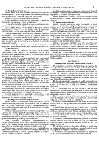 MONITORUL OFICIAL AL ROMÂNIEI, PARTEA I, Nr. 804/14.XI.2011                                           15

   1.2. Metoda fluxurilor de trezorerie                                       Veniturile suplimentare se ajustează cu elemente de venit
   Metoda constă în analiza conturilor bancare și a fluxurilor de         neimpozabil și cheltuieli nedeductibile în vederea estimării bazei
numerar pentru a stabili mișcările de disponibilități bănești și          impozabile și a stabilirii obligației fiscale.
asocierea acestora cu sursele de venit și utilizarea lor.                     Metoda poate furniza informații cu privire la sumele încasate
   Metoda se bazează pe informațiile următoare:                           și neevidențiate, ca urmare a comercializării bunurilor și prestării
   — depunerile în conturile bancare și ajustarea cu valoarea             serviciilor.
încasărilor reprezentând venituri neimpozabile;                              1.5. Metoda patrimoniului net
   — volumul cheltuielilor efectuate și care au fost achitate din             Metoda permite estimarea bazei impozabile a unui
cont bancar sau prin alte mijloace de plată.                              contribuabil și stabilirea obligației fiscale prin constatarea
   Metoda poate furniza indicii pentru a descoperi venituri               creșterii, respectiv descreșterii patrimoniului net al acestuia.
nedeclarate, pornindu-se de la analiza valorii și frecvenței                  Metoda constă în estimarea bazei impozabile având în
depunerilor în conturile bancare și a surselor acestora.                  vedere creșterea valorii patrimoniului net al unui contribuabil pe
   Determinarea veniturilor sustrase de la impozitare constă în           parcursul unui an fiscal, după ajustarea cu cheltuielile
compararea disponibilităților bănești din conturile bancare și            nedeductibile și veniturile neimpozabile.
evidențiate în documente sau folosite la plata cu numerar, cu                 Creșterea sau descreșterea valorii patrimoniului net se
toate veniturile din surse impozabile depuse în conturile bancare         determină prin compararea valorii patrimoniului net la începutul
sau folosite la plata cu numerar a unor cheltuieli în perioada            perioadei cu cea de la sfârșitul perioadei.
supusă controlului.                                                           Metoda se bazează pe faptul că, pentru orice an, venitul unui
   Metoda indică fie o diminuare a venitului declarat, fie o              contribuabil este folosit pentru elemente de cost deductibile sau
majorare a cheltuielilor declarate, fie o combinare a celor două.         nedeductibile, precum și pentru elemente care determină
   1.3. Metoda marjei                                                     creșterea patrimoniului net, respectiv achiziționarea de active
   Metoda marjei se bazează pe faptul că activitățile                     și/sau descreșterea pasivelor.
desfășurate într-un domeniu au elemente comune care                           Metoda oferă indicii cu privire la efectele pe care le au asupra
caracterizează activitatea atât din punct de vedere tehnic, cât și        patrimoniului net achiziționarea de active, reducerea de pasive,
din punct de vedere financiar.                                            cheltuielile efectuate din surse de venit care nu sunt declarate ca
   Metoda constă în estimarea venitului unui contribuabil                 fiind impozabile.
pentru determinarea obligației fiscale, pe baza utilizării unor
elemente considerate tipice, exprimate în procente sau                                            CAPITOLUL II
proporții, pentru activitatea desfășurată de acesta.                            Instrucțiuni de aplicare a metodelor de estimare
   Aceasta constă în analiza vânzărilor și/sau a costului                     2.1. Instrucțiunile stabilesc activitățile necesare organelor de
vânzărilor unui contribuabil și aplicarea unui procent                    inspecție fiscală pentru a selecta și utiliza metodele de estimare
corespunzător de marjă, pentru a obține venitul impozabil.                a bazei impozabile a unui contribuabil în timpul inspecției fiscale.
   Veniturile realizate și costul vânzărilor pot fi stabilite pornind         2.2. Prezentele instrucțiuni sunt destinate structurilor cu
de la anumite elemente de venit și/sau cheltuieli cunoscute care          atribuții de inspecție fiscală din Agenția Națională de
vor fi ajustate/ponderate, folosind procente sau proporții                Administrare Fiscală, în cadrul acțiunilor de inspecție fiscală, în
caracteristice pentru activitatea desfășurată.                            vederea aplicării metodelor de stabilire prin estimare a veniturilor
   Procentele ori proporțiile pot fi determinate din datele               sau cheltuielilor unui contribuabil.
cunoscute la contribuabilul verificat sau obținute de la alte                 2.3. În vederea aplicării metodelor de stabilire prin estimare
entități cu activități similare ori de la instituții care calculează și   a bazei de impunere, organele de inspecție fiscală vor utiliza, în
publică astfel de procente și/sau proporții.                              funcție de fiecare caz și fără a fi limitativă, următoarea
   Metoda marjei poate furniza indicii despre abateri ale                 procedură:
procentelor sau ale proporțiilor determinate pentru activitatea               2.3.1. constatarea stării de fapt fiscale în care se află
desfășurată, față de o medie a procentelor sau a proporțiilor             contribuabilul și care îndreptățește organul de inspecție fiscală
stabilite la nivelul unui domeniu de activitate analizat.                 la utilizarea metodelor de stabilire prin estimare a veniturilor sau
   Veniturile suplimentare se ajustează cu elemente de venit              cheltuielilor, respectiv dacă:
neimpozabil și cheltuieli nedeductibile, în vederea estimării bazei           2.3.1.1. documentele și informațiile prezentate în cursul
impozabile și a stabilirii obligației fiscale.                            inspecției fiscale sunt incorecte sau incomplete. În acest caz
   1.4. Metoda produsului/serviciului și a volumului                      organele de inspecție fiscală vor proceda la:
    Metoda constă în estimarea bazei impozabile pentru                        a) stabilirea circumstanțelor individuale pentru reconstituirea
determinarea obligației fiscale, în condițiile în care se cunoaște        modului real în care își desfășoară activitatea contribuabilul
sau se poate determina numărul produselor/serviciilor                     verificat;
comercializate/prestate sau volumul de activitate din perioada                b) identificarea elementelor sau criteriilor care conduc la
supusă controlului.                                                       concluzia că veniturile ori cheltuielile înregistrate de contribuabil
    Numărul produselor/serviciilor comercializate/prestate sau            sunt incorecte sau incomplete față de activitatea desfășurată;
volumul de activitate poate fi estimat pe baza evidenței în                   c) identificarea și examinarea oricăror înscrisuri sau surse
condițiile în care registrele întocmite conțin informații privind         de informații referitoare la activitatea desfășurată de contribuabil
costul bunurilor vândute (cost de achiziție, cost de producție)           pe perioada verificată;
și/sau folosind date și informații din diverse surse.                         d) analizarea și selectarea elementelor probatorii în vederea
    După      estimarea      numărului       produselor/serviciilor       alegerii metodei adecvate surselor cu cele mai relevante
comercializate/prestate și/sau volumul activității desfășurate se         informații pentru determinarea situației fiscale de fapt, pe
aplică prețul de vânzare practicat pe unitate de produs/serviciu          perioada verificată;
sau volum de activitate, determinându-se astfel venitul brut.                 2.3.1.2. documentele și informațiile solicitate nu există sau
    Determinarea veniturilor suplimentare se realizează prin              nu sunt puse la dispoziția organelor de inspecție fiscală. În acest
compararea veniturilor înregistrate în evidențe contabile cu              caz organele de inspecție fiscală vor proceda la:
veniturile determinate, ca urmare a aplicării prețurilor de vânzare           a) constatarea lipsei documentelor solicitate sau a refuzului
asupra unităților și volumului activității.                               de a le pune la dispoziția organelor de inspecție fiscală;
 