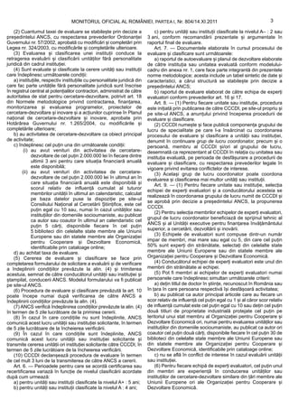 MONITORUL OFICIAL AL ROMÂNIEI, PARTEA I, Nr. 804/14.XI.2011                                             3

    (2) Cuantumul taxei de evaluare se stabilește prin decizie a                c) pentru unități sau instituții clasificate la nivelul A– : 2 sau
președintelui ANCS, cu respectarea prevederilor Ordonanței                  3 ani, conform recomandării prezentate și argumentate în
Guvernului nr. 57/2002, aprobată cu modificări și completări prin           raportul final de evaluare.
Legea nr. 324/2003, cu modificările și completările ulterioare.                 Art. 7. — Documentele elaborate în cursul procesului de
    (3) Evaluarea și clasificarea unei instituții conduce la                evaluare și clasificare sunt următoarele:
retragerea evaluării și clasificării unităților fără personalitate              a) raportul de autoevaluare și planul de dezvoltare elaborate
juridică din cadrul instituției.                                            de către instituția sau unitatea evaluată conform modelului-
    (4) Sunt evaluate și clasificate la cerere unități sau instituții       cadru din anexa nr. 1, care face parte integrantă din prezentele
care îndeplinesc următoarele condiții:                                      norme metodologice; acesta include un tabel sintetic de date și
    a) instituțiile, respectiv instituțiile cu personalitate juridică din   caracteristici, a cărui structură se stabilește prin decizie a
care fac parte unitățile fără personalitate juridică sunt înscrise          președintelui ANCS;
în registrul central al potențialilor contractori, administrat de către         b) raportul de evaluare elaborat de către echipa de experți
autoritatea de stat pentru cercetare-dezvoltare, potrivit art. 18           evaluatori conform prevederilor art. 16 și 17.
din Normele metodologice privind contractarea, finanțarea,                      Art. 8. — (1) Pentru fiecare unitate sau instituție, procedura
monitorizarea și evaluarea programelor, proiectelor de                      este inițiată prin publicarea de către CCCDI, pe site-ul propriu și
cercetare-dezvoltare și inovare și a acțiunilor cuprinse în Planul          pe site-ul ANCS, a anunțului privind începerea procedurii de
național de cercetare-dezvoltare și inovare, aprobate prin                  evaluare și clasificare.
Hotărârea Guvernului nr. 1.265/2004, cu modificările și                         (2) CCCDI numește și face publică componența grupului de
completările ulterioare;                                                    lucru de specialitate pe care l-a însărcinat cu coordonarea
    b) au activitatea de cercetare-dezvoltare ca obiect principal           procesului de evaluare și clasificare a unității sau instituției,
de activitate;                                                              denumit în continuare grup de lucru coordonator, precum și o
    c) îndeplinesc cel puțin una din următoarele condiții:                  persoană, membru al CCCDI și/ori al grupului de lucru,
          (i) au avut venituri din activitatea de cercetare-                desemnată ca reprezentant al CCCDI în relația cu unitatea sau
              dezvoltare de cel puțin 2.000.000 lei în fiecare dintre       instituția evaluată, pe perioada de desfășurare a procedurii de
              ultimii 3 ani pentru care situația financiară anuală          evaluare și clasificare, cu respectarea prevederilor legale în
              este disponibilă;                                             vigoare privind evitarea conflictelor de interese.
         (ii) au avut venituri din activitatea de cercetare-                    (3) Același grup de lucru coordonator poate coordona
              dezvoltare de cel puțin 2.000.000 lei în ultimul an în        evaluarea și clasificarea mai multor unități sau instituții.
              care situația financiară anuală este disponibilă și               Art. 9. — (1) Pentru fiecare unitate sau instituție, selecția
              scorul relativ de influență cumulat al tuturor                echipei de experți evaluatori și a conducătorului acesteia se
              membrilor unității în ultimul an calendaristic, calculat
                                                                            realizează în coordonarea grupului de lucru numit de CCCDI și
              pe baza datelor puse la dispoziție pe site-ul
                                                                            se aprobă prin decizie a președintelui ANCS, la propunerea
              Consiliului Național al Cercetării Științifice, este cel
                                                                            CCCDI.
              puțin egal cu 10 sau, numai în cazul unităților sau
                                                                                (2) Pentru selecția membrilor echipelor de experți evaluatori,
              instituțiilor din domeniile socioumaniste, au publicat
                                                                            grupul de lucru coordonator beneficiază de sprijinul tehnic al
              ca autor sau coautor în ultimul an calendaristic cel
                                                                            ANCS și al Unității executive pentru finanțarea învățământului
              puțin 5 cărți, disponibile fiecare în cel puțin
              5 biblioteci din celelalte state membre ale Uniunii           superior, a cercetării, dezvoltării și inovării.
              Europene sau din statele membre ale Organizației                  (3) Echipele de evaluatori sunt compuse dintr-un număr
              pentru Cooperare și Dezvoltare Economică,                     impar de membri, mai mare sau egal cu 5, din care cel puțin
              identificabile prin cataloage online;                         50% sunt experți din străinătate, selectați din celelalte state
    d) au achitat taxa de evaluare.                                         membre ale Uniunii Europene sau din statele membre ale
    (5) Cererea de evaluare și clasificare se face prin                     Organizației pentru Cooperare și Dezvoltare Economică.
completarea formularului de solicitare a evaluării și de verificare             (4) Conducătorul echipei de experți evaluatori este unul din
a îndeplinirii condițiilor prevăzute la alin. (4) și trimiterea             membrii din străinătate ai echipei.
acestuia, semnat de către conducătorul unității sau instituției și              (5) Pot fi membri ai echipelor de experți evaluatori numai
ștampilat, conducerii ANCS. Modelul formularului va fi publicat             persoanele care îndeplinesc simultan următoarele criterii:
pe site-ul ANCS.                                                                a) dețin titlul de doctor în științe, recunoscut în România sau
    (6) Procedura de evaluare și clasificare prevăzută la art. 10           în țara în care persoana respectivă își desfășoară activitatea;
poate începe numai după verificarea de către ANCS a                             b) au publicat ca autor principal articole care au fiecare un
îndeplinirii condițiilor prevăzute la alin. (4).                            scor relativ de influență cel puțin egal cu 1 și al căror scor relativ
    (7) ANCS verifică îndeplinirea condițiilor prevăzute la alin. (4)       de influență cumulat este cel puțin egal cu 10 sau dețin cel puțin
în termen de 5 zile lucrătoare de la primirea cererii.                      două titluri de proprietate industrială protejate cel puțin pe
    (8) În cazul în care condițiile nu sunt îndeplinite, ANCS               teritoriul unui stat membru al Organizației pentru Cooperare și
comunică acest lucru unității sau instituției solicitante, în termen        Dezvoltare Economică ori, numai pentru evaluarea unităților sau
de 5 zile lucrătoare de la încheierea verificării.                          instituțiilor din domeniile socioumaniste, au publicat ca autor ori
    (9) În cazul în care condițiile sunt îndeplinite, ANCS                  coautor cel puțin două cărți, disponibile fiecare în cel puțin 30 de
comunică acest lucru unității sau instituției solicitante și                biblioteci din celelalte state membre ale Uniunii Europene sau
transmite cererea unității ori instituției solicitante către CCCDI, în      din statele membre ale Organizației pentru Cooperare și
termen de 5 zile lucrătoare de la încheierea verificării.                   Dezvoltare Economică, identificabile prin cataloage online;
    (10) CCCDI declanșează procedura de evaluare în termen                      c) nu se află în conflict de interese în cazul evaluării unității
de cel mult 3 luni de la transmiterea de către ANCS a cererii.              sau instituției.
    Art. 6. — Perioadele pentru care se acordă certificarea sau                 (6) Pentru fiecare echipă de experți evaluatori, cel puțin unul
recertificarea variază în funcție de nivelul clasificării acordate          din membri are experiență în conducerea unităților sau
după cum urmează:                                                           instituțiilor de cercetare-dezvoltare similare din țări membre ale
    a) pentru unități sau instituții clasificate la nivelul A+ : 5 ani;     Uniunii Europene ori ale Organizației pentru Cooperare și
    b) pentru unități sau instituții clasificate la nivelul A : 4 ani;      Dezvoltare Economică.
 