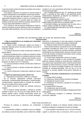 6                            MONITORUL OFICIAL AL ROMÂNIEI, PARTEA I, Nr. 804/14.XI.2011

3 mai mare decât numărul de echipe de cercetare care compun              următorii 2 ori 3 ani; prezentarea obiectivelor nu poate ocupa
unitatea sau instituția.                                                 mai mult de două pagini.
    (5) O pagină a raportului va prezenta un rezumat sintetic al            (8) În situațiile prevăzute la alin. (7), certificarea se acordă
evaluării instituționale și al principalelor concluzii ale acesteia.     pentru o perioadă de timp egală cu cea planificată pentru
    (6) Cel puțin două pagini ale raportului vor fi consacrate           implementarea obiectivelor și măsurilor de ameliorare, cu
                                                                         respectarea prevederilor art. 6 lit. c).
argumentării clasificării propuse, în care se vor sublinia în mod
                                                                            Art. 17. — Raportul de evaluare va evita:
obligatoriu punctele forte și punctele slabe ale unității sau
                                                                            a) o prezentare descriptivă a unității sau instituției, fără o
instituției pe fiecare dintre criteriile de evaluare prevăzute la art.   analiză reală a punctelor forte și a punctelor slabe;
15 și pe subpunctele detaliate în anexa nr. 2.                              b) formulări ambigue sau generale care ar putea crea o
    (7) În cazurile în care se propune clasificarea la nivelul A–        imagine neclară a situației din unitate ori instituție;
raportul va prezenta un set de obiective și măsuri de ameliorare            c) o argumentație prea atenuată și care să fie în dezacord
a punctelor slabe identificate, care pot fi atinse sau realizate în      cu clasificarea propusă.


                                                                                                                                 ANEXA Nr. 1
                                                                                                                      la normele metodologice

                            R A P O R T D E A U T O E VA L U A R E Ș I P L A N D E D E Z V O LTA R E
                                                               Structura-cadru
     1. Date și caracteristici (a se completa prin intermediul diseminare și popularizare și orice alte aspecte considerate
unei platforme online)                                                  semnificative pentru evoluția și dezvoltarea instituțională.
     1.1. Tabelul sintetic (model-cadru stabilit prin decizie a             2.3. Bilanț pe echipe (maximum 3 pagini pe echipă)
Autorității Naționale pentru Cercetare Științifică, denumită în             Pentru fiecare echipă se va prezenta succint, la nivel calitativ
continuare ANCS)                                                        și cantitativ, activitatea din ultimii 4 ani, în special realizările
     1.2. Lista de personal pe echipe (model-cadru stabilit prin majore, dinamica direcțiilor de cercetare abordate, inițiativele
decizie ANCS)                                                           interdisciplinare sau antreprenoriale, dinamica resurselor umane
     Gruparea cercetătorilor dintr-o unitate sau instituție în echipe și orice alte aspecte considerate semnificative pentru evoluția
rămâne la latitudinea unității ori a instituției și trebuie să urmeze și dezvoltarea științifică a echipei.
liniile de demarcație științifice, indiferent dacă acestea coincid          2.4. Proiect major reprezentativ (maximum 5 pagini)
sau nu cu liniile de demarcație administrative; o echipă                    Se va prezenta în detaliu un ciclu complet de concepție,
grupează, de regulă, între 2 și 10 persoane.                            elaborare, execuție, finalizare și, dacă este cazul, valorificare a
                                                                        unui proiect major reprezentativ pentru nivelul de performanță,
     1.3. Lista de publicații și brevete (model-cadru stabilit prin
                                                                        vizibilitate și impact economic și social a activității unității sau
decizie ANCS)
                                                                        instituției. Prin proiect se înțelege atingerea unor scopuri ale
     1.4. Lista de proiecte în derulare (model-cadru stabilit prin
                                                                        activității de cercetare-dezvoltare, care pot sau nu să se
decizie ANCS)
                                                                        suprapună cu proiecte stabilite formal pentru obținerea de
     1.5. Lista de infrastructuri (model-cadru stabilit prin decizie
                                                                        finanțări.
ANCS)
                                                                            3. Plan de dezvoltare instituțională pe 4 ani (maximum
     2. Raport de autoevaluare pentru ultimii 4 ani                     15 pagini)
     2.1. Organigrama funcțională a unității sau a instituției              3.1. Analiza SWOT științifică
     Se va prezenta organigrama instituției cuprinzând                      3.2. Obiective și direcții științifice prioritare și strategice
conducerea, compartimentele administrative, consiliul științific,           3.3. Strategie de resurse umane
compartimentele, departamentele și echipele de cercetare,                   3.4. Mecanisme de stimulare a apariției de noi subiecte și
precum și echipele tehnice și/sau auxiliare.                            teme de cercetare
     2.2. Bilanțul general al unității sau instituției (maximum             3.5. Analiza SWOT financiară
5 pagini)                                                                   3.6. Infrastructura: plan de investiții
     Se va prezenta situația generală a instituției și evoluția             3.7. Susținerea transferului tehnologic și atragerea de fonduri
acesteia în ultimii 4 ani, din punct de vedere științific. Se vor extrabugetare
sublinia realizări majore, investiții semnificative, acțiuni de             3.8. Parteneriate strategice și vizibilitate: evenimente,
recrutare de resurse umane, acțiuni de transfer tehnologic, comunicări, colaborări
                                                                                                                                ANEXA Nr. 2
                                                                                                                      la normele metodologice

                                                      F I Ș A E VA L U AT O R U L U I
   Procesul de evaluare și clasificare are următoarele                   și instituțiile să adopte și să utilizeze metode moderne de
componente:                                                              planificare strategică și management orientat pe rezultate;
   1. autoevaluarea unităților și instituțiilor, precum și obligația        2. vizita experților internaționali care va furniza informații,
de a elabora un plan de dezvoltare, care vor determina unitățile         sugestii și comentarii utile și constructive, dintr-un punct de
 