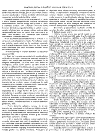 MONITORUL OFICIAL AL ROMÂNIEI, PARTEA I, Nr. 804/14.XI.2011                                               7

vedere obiectiv, extern, și care prin discuțiile și ședințele cu              implicarea activă a conducerii unității sau instituției pentru a
conducerea unității sau instituției, precum și cu membrii acesteia            încuraja și susține lansarea de societăți comerciale inovatoare
va genera oportunități de înnoire a abordărilor administrative și             constituie indicatori esențiali referitori la conectarea instituției la
manageriale la nivelul fiecărei unități și instituții;                        mediul economic. În cazul institutelor naționale de cercetare-
    3. raportul de evaluare, prin care echipa de experți va înainta           dezvoltare se vor lua în considerare în special furnizarea către
o analiză detaliată asupra direcțiilor optime de dezvoltare și                administrația publică centrală, regională sau locală a unor
ameliorare continuă a fiecărei unități și instituții și care va furniza       tehnologii, servicii ori studii strategice sau prospective în
o informație esențială către Autoritatea Națională pentru                     domeniile de răspundere strategică și politică respective.
Cercetare Științifică sau organul ori instituția de tutelă în vederea             — Diseminarea și popularizarea rezultatelor activității de
deciziilor referitoare la cel mai adecvat mod de a susține și ghida           cercetare-dezvoltare sunt părți componente din aceasta.
dezvoltarea fiecărei unități sau instituții și de a o acompania pe                2. Calitatea resursei umane.
calea către excelență prin intermediul unei susțineri                             — Criteriul resursei umane este parțial corelat cu cel
administrative și financiare adecvate.                                        precedent, cu o distincție esențială: gradul de uniformitate sau
    În cele ce urmează se detaliază criteriile de evaluare ce se              neuniformitate al nivelului de vizibilitate și performanță între
                                                                              diferitele echipe conform criteriilor enumerate la pct. 1.
vor avea în vedere la acordarea notelor. Pentru fiecare unitate
                                                                              O dezvoltare instituțională optimă trebuie să se asigure că
sau instituție, aceste criterii iau în considerare aspectele
                                                                              fiecare echipă are o strategie și o zonă de performanță bine
specifice fiecărui domeniu științific, în scopul de a furniza o               definită, în interiorul căreia este competitivă la nivel internațional.
analiză relevantă și de a sprijini dezvoltarea optimală a unității            Existența unor echipe cu o performanță net inferioară este un
sau instituției evaluate.                                                     indicator al unei viziuni și culturi manageriale deficitare.
    1. Calitatea activității de cercetare-dezvoltare și a rezultatelor            — Printre indicatorii utili în acest sens se regăsesc vârsta
acestei activități                                                            medie (sub 45 de ani) a personalului, capacitatea de a atrage
    — Se vor lua în considerare numărul, și în special calitatea              tineri cu studii superioare (în principal doctorale) obținute în alte
publicațiilor și brevetelor realizate de personalul instituției în            instituții decât cea evaluată, în special în străinătate, sau cu
ultimii 4 ani, inclusiv cele prezentate la conferințe sau la                  stagii de pregătire ori de cercetare efectuate în străinătate, în
congrese internaționale. Se poate folosi scorul relativ de                    special în cadrul unor instituții prestigioase pe plan mondial,
                                                                              precum și mobilitatea personalului între mediul public și cel
influență sau analiza citărilor pentru a se estima nivelul de
                                                                              privat.
prestigiu al publicațiilor. În instituțiile active în unele domenii ale
                                                                                  — Experții vor estima adecvarea raportului numeric între
științelor sociale și umaniste, indicatori ai vizibilității și prestigiului   personalul de cercetare-dezvoltare și personalul auxiliar și
național și internațional sunt, pe lângă articolele științifice               administrativ; un raport disproporționat, în special în favoarea
publicate în reviste internaționale prestigioase, și publicarea de            personalului administrativ, este un indicator al unei politici de
cărți de cercetare, editarea de volume colective și publicarea de             personal neadecvată obiectivelor statutare ale unității sau
studii științifice în volume colective, precum și publicarea de               instituției.
ediții critice, dicționare și enciclopedii la edituri naționale sau               3. Calitatea infrastructurii și gradul de exploatare al acesteia
internaționale de prestigiu, precum și realizarea de studii                       — Calitatea infrastructurii, în special a echipamentelor mari —
prospective și/sau strategice în domeniul științific corespunzător,           în domeniile unde acestea sunt relevante — este un indicator
în serviciul organului public central coordonator.                            extrem de util pentru evaluarea calității managementului
    — În contextul strategiei europene pentru anul 2020,                      instituțional deoarece necesită un efort coerent, un grad înalt de
                                                                              coeziune al colectivelor de cercetare la nivel instituțional și o
capacitatea de a atrage fonduri din surse private sau
                                                                              viziune strategică la nivelul conducerii unității sau instituției.
internaționale, în special din programele de cercetare și inovare
                                                                              Capacitatea de a atrage fonduri și de a le canaliza în mod
ale Uniunii Europene, constituie un element esențial al unei                  eficient pentru o dezvoltare strategică a unității sau instituției
activități de anvergură și vizibilitate națională și internațională, în       constituie un aspect esențial al unui management de calitate.
special în vederea angajamentului României de a atrage 1% din                     — Gradul de exploatare al infrastructurilor furnizează de
PIB din domeniul privat către activitatea de cercetare-dezvoltare             asemenea o informație esențială, deși indirectă: aceasta
până în anul 2020.                                                            subliniază o convergență și o sinergie extrem de prețioase ale
    — Pentru domeniile aplicative, numărul de brevete                         capacității administrative cu o masă critică la nivel științific.
internaționale obținute este un indicator cu dublă importanță:                Infrastructurile majore vor fi semnalate în raportul de evaluare pe
pentru deschiderea și relevanța internațională dar și pentru                  4 categorii, conform nivelului de utilizare/exploatare: sub 25%,
vizibilitatea și deschiderea către mediul industrial. Relevanța               între 25% și 50%, între 50% și 75%, sau peste 75%.
                                                                                  4. Eficiența managementului și calitatea mediului de
brevetelor este dată de aplicarea acestora și de veniturile
                                                                              cercetare
generate din exploatarea acestora.
                                                                                  Birocrația redusă și preocuparea pentru creșterea eficienței
    — În țări cu o puternică tradiție de cercetare aplicativă, în             reprezintă principalele atracții și factori de motivare pentru
domeniile științelor vieții și ale naturii, în special cele inginerești,      creșterea performanței resurselor umane. De aceea, printre
principalul mijloc de transfer tehnologic către mediul economic               sarcinile esențiale ale expertului se numără evaluarea calității
este lansarea de societăți comerciale (de tip „start-up” sau „spin-off”)      mediului de cercetare, care include aspecte cum ar fi:
în vederea introducerii pe piață și a valorificării unor tehnologii,              — existența unor mecanisme transparente de evaluare a
metode, produse sau servicii inovatoare. Preocuparea și                       personalului și de promovare și stimulare financiară a
 