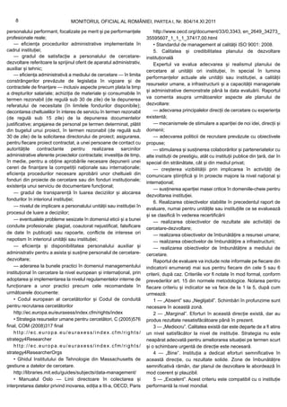 8                            MONITORUL OFICIAL AL ROMÂNIEI, PARTEA I, Nr. 804/14.XI.2011

personalului performant, focalizate pe merit și pe performanțele            http://www.oecd.org/document/33/0,3343, en_2649_34273_
profesionale reale;                                                     35595607_1_1_1_37417,00.html
    — eficiența procedurilor administrative implementate în                 • Standardul de management al calității ISO 9001: 2008.
cadrul instituției;                                                         5. Calitatea și credibilitatea planului de dezvoltare
    — gradul de satisfacție a personalului de cercetare-                instituțională
dezvoltare referitoare la sprijinul oferit de aparatul administrativ,       Expertul va evalua adecvarea și realismul planului de
auxiliar și tehnic;                                                     cercetare al unității ori instituției, în special în lumina
    — eficiența administrativă a mediului de cercetare — în limita
                                                                        performanțelor actuale ale unității sau instituției, a calității
constrângerilor prevăzute de legislația în vigoare și de
                                                                        resurselor umane, a infrastructurii și a capacității manageriale
contractele de finanțare — inclusiv aspecte precum plata la timp
                                                                        și administrative demonstrate până la data evaluării. Raportul
a drepturilor salariale; achiziția de materiale și consumabile în
termen rezonabil (de regulă sub 30 de zile) de la depunerea             va comenta asupra următoarelor aspecte ale planului de
referatului de necesitate (în limitele fondurilor disponibile);         dezvoltare:
decontarea cheltuielilor în interes de serviciu în termen rezonabil         — adecvarea principalelor direcții de cercetare cu experiența
(de regulă sub 15 zile) de la depunerea documentelor                    existentă;
justificative; angajarea de personal pe termen determinat, plătit           — mecanismele de stimulare a apariției de noi idei, direcții și
din bugetul unui proiect, în termen rezonabil (de regulă sub            domenii;
30 de zile) de la solicitarea directorului de proiect; asigurarea,          — adecvarea politicii de recrutare prevăzute cu obiectivele
pentru fiecare proiect contractat, a unei persoane de contact cu        propuse;
autoritățile contractante pentru realizarea sarcinilor                      — stimularea și susținerea colaborărilor și parteneriatelor cu
administrative aferente proiectelor contractate; investiția de timp,    alte instituții de prestigiu, atât cu instituții publice din țară, dar în
în medie, pentru a obține aprobările necesare depunerii unei            special din străinătate, cât și din mediul privat;
cereri de finanțare la competiții naționale sau internaționale;             — creșterea vizibilității prin implicarea în activități de
eficiența procedurilor necesare aprobării unor cheltuieli din           comunicare științifică și în proiecte majore la nivel național și
fonduri din proiecte de cercetare sau din fonduri instituționale;
                                                                        internațional;
existența unui serviciu de documentare funcțional;
                                                                            — susținerea apariției masei critice în domeniile-cheie pentru
    — gradul de transparență în luarea deciziilor și alocarea
                                                                        dezvoltarea instituției.
fondurilor în interiorul instituției;
                                                                            6. Realizarea obiectivelor stabilite în precedentul raport de
    — nivelul de implicare a personalului unității sau instituției în
                                                                        evaluare, numai pentru unitățile sau instituțiile ce se evaluează
procesul de luare a deciziilor;
                                                                        și se clasifică în vederea recertificării
    — eventualele probleme sesizate în domeniul eticii și a bunei
                                                                            — realizarea obiectivelor de rezultate ale activității de
conduite profesionale: plagiat, coautorat nejustificat, falsificare     cercetare-dezvoltare;
de date în publicații sau rapoarte, conflicte de interese ori               — realizarea obiectivelor de îmbunătățire a resursei umane;
nepotism în interiorul unității sau instituției;                            — realizarea obiectivelor de îmbunătățire a infrastructurii;
    — eficiența și disponibilitatea personalului auxiliar și                — realizarea obiectivelor de îmbunătățire a mediului de
administrativ pentru a asista și susține personalul de cercetare-       cercetare.
dezvoltare;                                                                 Raportul de evaluare va include note informale pe fiecare din
    — aderarea la bunele practici în domeniul managementului            indicatorii enumerați mai sus pentru fiecare din cele 5 sau 6
instituțional în cercetare la nivel european și internațional, prin     criterii, după caz. Criteriile vor fi notate în mod formal, conform
adoptarea și implementarea la nivelul regulamentelor interne de         prevederilor art. 15 din normele metodologice. Notarea pentru
funcționare a unor practici precum cele recomandate în                  fiecare criteriu și indicator se va face de la 1 la 5, după cum
următoarele documente:                                                  urmează:
    • Codul european al cercetătorilor și Codul de conduită                 1 — „Absent” sau „Neglijabil”. Schimbări în profunzime sunt
pentru recrutarea cercetătorilor                                        necesare în această zonă.
    http://ec.europa.eu/euraxess/index.cfm/rights/index                     2 — „Marginal”. Eforturi în această direcție există, dar au
    • Strategia resurselor umane pentru cercetători, C (2005)576        produs rezultate nesatisfăcătoare până în prezent.
final, COM (2008)317 final                                                  3 — „Mediocru”. Calitatea există dar este departe de a fi atins
    http://ec.europa.eu/euraxess/index.cfm/rights/                      un nivel satisfăcător la nivel de instituție. Strategia nu este
strategy4Researcher                                                     neapărat adecvată pentru ameliorarea situației pe termen scurt
    http://ec.europa.eu/euraxess/index.cfm/rights/                      și o schimbare urgentă de direcție este necesară.
strategy4ResearcherOrgs                                                     4 — „Bine”. Instituția a dedicat eforturi semnificative în
    • Ghidul Institutului de Tehnologie din Massachusetts de            această direcție, cu rezultate solide. Zone de îmbunătățire
gestiune a datelor de cercetare.                                        semnificativă rămân, dar planul de dezvoltare le abordează în
    http://libraries.mit.edu/guides/subjects/data-management/           mod coerent și plauzibil.
    • Manualul Oslo — Linii directoare în colectarea și                     5 — „Excelent”. Acest criteriu este compatibil cu o instituție
interpretarea datelor privind inovarea, ediția a III-a, OECD, Paris     performantă la nivel mondial.
 