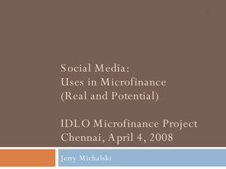 Social Media: Uses in Microfinance (Real and Potential) IDLO Microfinance Project Chennai, April 4, 2008 Jerry Michalski 