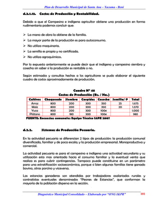 Plan de Desarrollo Municipal de Santa Ana – Yacuma - Beni

d.2.1.13.    Costos de Producción y Rentabilidad.

Debido a que el Campesino e indígena agricultor obtiene una producción en forma
rudimentaria podemos concluir que:

 La mano de obra la obtiene de la familia.
 La mayor parte de la producción es para autoconsumo.
 No utiliza maquinaria.
 La semilla es propia y no certificada.
 No utiliza agroquímicos.

Por lo expuesto anteriormente se puede decir que el indígena y campesino siembra y
cosecha sin saber si la producción es rentable o no.

Según estimados y consultas hechas a los agricultores se pudo elaborar el siguiente
cuadro de costos aproximadamente de producción.


                                   Cuadro N° 48
                          Costos de Producción (Bs. / Ha.)
   Cultivos Chaqueado Siembra Carpidas Cosecha Semilla/ @                    Total
     Arroz       800        200        300        350  25                     1.675
     Maíz        800        200        300        350  20                    1.570
     Yuca        800        200        300       100e                        1.000
    Plátano      800        180        300       100e                          980
  FUENTE: Encuestas comunales Equipo Técnico I&PR 2007


d.2.2.        Sistemas de Producción Pecuaria.

En la actividad pecuaria se diferencian 2 tipos de producción: la producción comunal
diversificada, familiar y de poca escala; y la producción empresarial. Monoproductiva y
comercial.

La actividad pecuaria es para el campesino e indígena una actividad secundaria y su
utilización esta mas orientada hacia el consumo familiar y la eventual venta que
realiza es para cubrir contingencias. Tampoco puede constituirse en un parámetro
para una estratificación socioeconómica, porque si bien algunas familias tiene ganado
bovino, otras porcino y viceversa.

Las estancias ganaderas son atendidas por trabajadores asalariados rurales y
contratistas eventuales denominados “Peones de Estancias”, que conforman la
mayoría de la población dispersa en la sección.


            Diagnóstico Municipal Consolidado – Elaborado por “ONG I&PR”              101
 