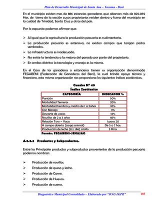 Plan de Desarrollo Municipal de Santa Ana – Yacuma - Beni

En el municipio existen mas de 886 estancias ganaderas que abarcan más de 825.059
Has. de tierra de la sección cuyos propietarios residen dentro y fuera del municipio en
la cuidad de Trinidad, Santa Cruz y otras del país.

Por lo expuesto podemos afirmar que:

 Al igual que la agricultura la producción pecuaria es rudimentaria.
 La producción pecuaria es extensiva, no existen campos que tengan pastos
  sembrados.
 La infraestructura es inadecuada.
 No existe la tendencia a la mejora del ganado por parte del propietario.
 En ambos distritos la tecnología y manejo es la misma.

En el Caso de los ganaderos o estancieros tienen su organización denominada
FEGABENI (Federación de Ganaderos del Beni), la cual brinda apoyo técnico y
financiero, esta misma organización nos proporciona los siguientes índices zootécnicos.

                                   Cuadro N° 49
                                 Índice Zootécnico
                             CATEGORÍA                  INDICADOR %
             Parición                                         50%
             Mortalidad Terneros                              20%
             Mortalidad hembra y macho de 1 a 2años           10%
             Con Manejo                                        3%
             Descarte de vacas                                12%
             Novillos de 2 a 3 años                           85%
             Relación Toro – Vaca                          1 para 20
             A campo abierto (carga animal)               De 5 a 7 has.
             Producción de leche (Lt./ día) criollo          3 litros
             Fuente. FEGABENI-SENASAG

d.2.2.3 Productos y Subproductos.

Entre los Principales productos y subproductos provenientes de la producción pecuaria
podemos nombrar:

     Producción de novillos.
     Producción de queso y leche.
     Producción de Carne.
     Producción de Huevos.
     Producción de cueros.

          Diagnóstico Municipal Consolidado – Elaborado por “ONG I&PR”             103
 
