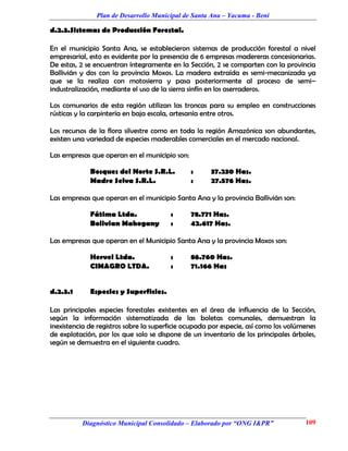 Plan de Desarrollo Municipal de Santa Ana – Yacuma - Beni

d.2.3.Sistemas de Producción Forestal.

En el municipio Santa Ana, se establecieron sistemas de producción forestal a nivel
empresarial, esto es evidente por la presencia de 6 empresas madereras concesionarias.
De estas, 2 se encuentran íntegramente en la Sección, 2 se comparten con la provincia
Ballivián y dos con la provincia Moxos. La madera extraída es semi-mecanizada ya
que se la realiza con motosierra y pasa posteriormente al proceso de semi–
industralización, mediante el uso de la sierra sinfín en los aserraderos.

Los comunarios de esta región utilizan las troncas para su empleo en construcciones
rústicas y la carpintería en baja escala, artesanía entre otros.

Los recursos de la flora silvestre como en toda la región Amazónica son abundantes,
existen una variedad de especies maderables comerciales en el mercado nacional.

Las empresas que operan en el municipio son:

             Bosques del Norte S.R.L.          :     37.230 Has.
             Madre Selva S.R.L.                :     27.576 Has.

Las empresas que operan en el municipio Santa Ana y la provincia Ballivián son:

             Fátima Ltda.               :      78.771 Has.
             Bolivian Mahogany          :      42.617 Has.

Las empresas que operan en el Municipio Santa Ana y la provincia Moxos son:

             Hervel Ltda.               :      86.760 Has.
             CIMAGRO LTDA.              :      71.166 Has


d.2.3.1      Especies y Superficies.

Las principales especies forestales existentes en el área de influencia de la Sección,
según la información sistematizada de las boletas comunales, demuestran la
inexistencia de registros sobre la superficie ocupada por especie, así como los volúmenes
de explotación, por los que solo se dispone de un inventario de los principales árboles,
según se demuestra en el siguiente cuadro.




          Diagnóstico Municipal Consolidado – Elaborado por “ONG I&PR”               109
 
