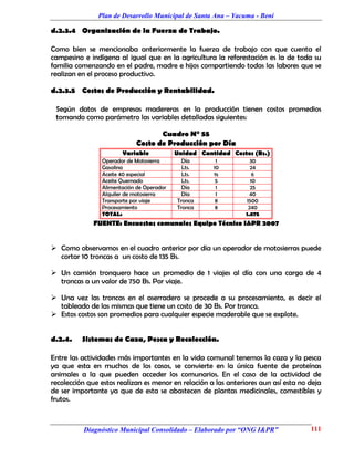 Plan de Desarrollo Municipal de Santa Ana – Yacuma - Beni

d.2.3.4 Organización de la Fuerza de Trabajo.

Como bien se mencionaba anteriormente la fuerza de trabajo con que cuenta el
campesino e indígena al igual que en la agricultura la reforestación es la de toda su
familia comenzando en el padre, madre e hijos compartiendo todas las labores que se
realizan en el proceso productivo.

d.2.3.5 Costos de Producción y Rentabilidad.

 Según datos de empresas madereras en la producción tienen costos promedios
 tomando como parámetro las variables detalladas siguientes:

                                   Cuadro N° 55
                            Costo de Producción por Día
                       Variable            Unidad Cantidad Costos (Bs.)
                Operador de Motosierra       Día       1          30
                Gasolina                     Lts.     10          24
                Aceite 40 especial           Lts.     ½            6
                Aceite Quemado               Lts.      5          10
                Alimentación de Operador     Día       1          25
                Alquiler de motosierra       Día       1          40
                Transporte por viaje       Tronca      8        1500
                Procesamiento              Tronca      8         240
                TOTAL:                                          1.875
              FUENTE: Encuestas comunales Equipo Técnico I&PR 2007


 Como observamos en el cuadro anterior por día un operador de motosierras puede
  cortar 10 troncas a un costo de 135 Bs.

 Un camión tronquero hace un promedio de 1 viajes al día con una carga de 4
  troncas a un valor de 750 Bs. Por viaje.

 Una vez las troncas en el aserradero se procede a su procesamiento, es decir el
  tableado de las mismas que tiene un costo de 30 Bs. Por tronca.
 Estos costos son promedios para cualquier especie maderable que se explote.


d.2.4.    Sistemas de Caza, Pesca y Recolección.

Entre las actividades más importantes en la vida comunal tenemos la caza y la pesca
ya que esta en muchos de los casos, se convierte en la única fuente de proteínas
animales a la que pueden acceder los comunarios. En el caso de la actividad de
recolección que estos realizan es menor en relación a las anteriores aun así esta no deja
de ser importante ya que de esta se abastecen de plantas medicinales, comestibles y
frutos.



          Diagnóstico Municipal Consolidado – Elaborado por “ONG I&PR”               111
 