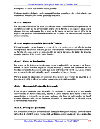 Plan de Desarrollo Municipal de Santa Ana – Yacuma - Beni

En la pesca se utiliza anzuelo con liñada, y redes.

En la recolección solo basta con la mano del hombre y en el caso del palmito basta con
un hacha o machete, del cacao, ganchos y machetes.


d.2.4.5 Destino.
Los productos obtenidos de estas actividades tienen como destino principalmente, la
complementación de la alimentación diaria de la familia y en algunos casos para
obtener ingresos adicionales. En el caso de la pesca, se estima que el 65% de la
explotación piscícola se la destina a la venta en la ciudad de Santa Ana y el 35% para
el autoconsumo.


d.2.4.6 Organización de la Fuerza de Trabajo.
Estas actividades generalmente y por tradición, son realizadas por el jefe de familia
acompañado de sus hijos mayores, ya que sobre ellos cae la responsabilidad de dotar a
su familia de carne para su alimentación así como también de dotar de algunas
especies silvestres útiles para la mesa familiar.


d.2.4.7 Costos de Producción.
Los costos de los instrumentos de caza, como la adquisición de un arma de fuego,
tienen un valor variable, según el calibre, alcance y marca. Los adquiridos en las
tiendas comerciales tienen un costo que oscila entre los 300 y 500 $us. Las de medio
uso varían entre los 100 y 400 Bs. , según su estado y el tiempo de uso.

Para la pesca, la adquisición de anzuelos, tiene precios que varían de acuerdo a su
tamaño entre 1.50 a 5 Bs. y las mallas con un costo entre 150 a 400 Bs.


d.2.5.    Sistemas de Producción Artesanal.

Existe un gran potencial para la producción artesanal, la misma que no está siendo
aprovechada en forma adecuada, debido a varias razones, tales como la falta de
capacitación y promoción a personas realizan este tipo de actividades, de igual
manera, el acceso a los centros de comercialización, así como la falta de infraestructura
y herramientas necesarias.


d.2.5.1. Principales productos.
Los principales productos artesanales son los tejidos de hojas de motacú, como la estera
(alfombra ó colchón), jasayé (recipiente), venteador, sombrero, jipúrí y otros; productos


           Diagnóstico Municipal Consolidado – Elaborado por “ONG I&PR”              113
 