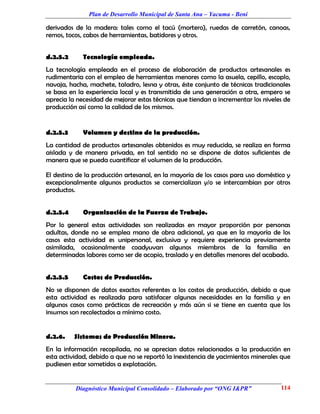 Plan de Desarrollo Municipal de Santa Ana – Yacuma - Beni

derivados de la madera: tales como el tacú (mortero), ruedas de carretón, canoas,
remos, tocos, cabos de herramientas, batidores y otros.


d.2.5.2      Tecnología empleada.
La tecnología empleada en el proceso de elaboración de productos artesanales es
rudimentaria con el empleo de herramientas menores como la asuela, cepillo, escoplo,
navaja, hacha, machete, taladro, lesna y otras, éste conjunto de técnicas tradicionales
se basa en la experiencia local y es transmitida de una generación a otra, empero se
aprecia la necesidad de mejorar estas técnicas que tiendan a incrementar los niveles de
producción así como la calidad de los mismos.


d.2.5.3      Volumen y destino de la producción.
La cantidad de productos artesanales obtenidos es muy reducida, se realiza en forma
aislada y de manera privada, en tal sentido no se dispone de datos suficientes de
manera que se pueda cuantificar el volumen de la producción.

El destino de la producción artesanal, en la mayoría de los casos para uso doméstico y
excepcionalmente algunos productos se comercializan y/o se intercambian por otros
productos.


d.2.5.4      Organización de la Fuerza de Trabajo.
Por lo general estas actividades son realizadas en mayor proporción por personas
adultas, donde no se emplea mano de obra adicional, ya que en la mayoría de los
casos esta actividad es unipersonal, exclusiva y requiere experiencia previamente
asimilada, ocasionalmente coadyuvan algunos miembros de la familia en
determinadas labores como ser de acopio, traslado y en detalles menores del acabado.


d.2.5.5      Costos de Producción.
No se disponen de datos exactos referentes a los costos de producción, debido a que
esta actividad es realizada para satisfacer algunas necesidades en la familia y en
algunos casos como prácticas de recreación y más aún si se tiene en cuenta que los
insumos son recolectados a mínimo costo.


d.2.6.    Sistemas de Producción Minera.
En la información recopilada, no se aprecian datos relacionados a la producción en
esta actividad, debido a que no se reportó la inexistencia de yacimientos minerales que
pudiesen estar sometidos a explotación.


          Diagnóstico Municipal Consolidado – Elaborado por “ONG I&PR”             114
 