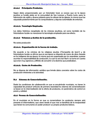 Plan de Desarrollo Municipal de Santa Ana – Yacuma - Beni

d.2.6.1 Principales Productos.

Según datos proporcionados por un historiador local, se conoce que en la época
jesuítica se fundía plata en la comunidad de San Lorenzo y Puerto Junín, para la
fabricación de vajilla y diversa platería para los altares de las iglesias, la misma que fue
saqueada posteriormente por los conquistadores y algunas autoridades de entonces.


d.2.6.2. Tecnología Empleada.

Los datos históricos recopilados de las misiones jesuíticas, así como también de los
historiadores locales no mencionan la tecnología empleada para ese efecto.

d.2.6.3 Volumen y destino de la producción.

No existe producción

d.2.6.4. Organización de la fuerza de trabajo.

De acuerdo a las crónicas de los religiosos jesuitas ("Compañía de Jesús") y de
historiadores locales se afirma que en esa época se disponía de mano de obra, basada
en los indígenas de esa época, la misma que era organizada por los sacerdotes, quienes
asumían la responsabilidad de conducción, lo cual no era tan fácil si se toma en cuenta
que eran muy agresivos y difíciles de convertir a la doctrina que predicaban.

d.2.6.5. Costos de Producción.

No se dispone de información verídica que brinde datos concretos sobre los costos de
producción inherentes a la actividad.


D.3   Sistemas de Comercialización.

Dada las condiciones de subdesarrollo en que se encuéntrale municipio, no tienen la
capacidad de producir artículos de primera necesidad los sistemas de comercialización
se basan en la intermediación de la oferta de productos, sin parámetros de control en
precio y calidad.

d.3.1 Formas de Comercialización.

En el municipio en la forma en que se comercializan los productos siempre está
presente el intermediario, que viene siendo el que mas se beneficia de la incapacidad
que tienen los comunarios en poder producir sus propios productos básicos.



           Diagnóstico Municipal Consolidado – Elaborado por “ONG I&PR”                 115
 