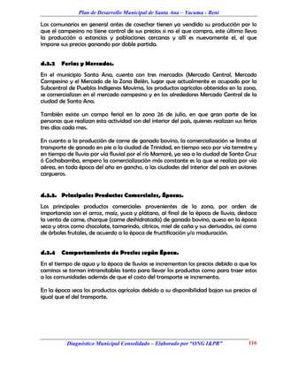 Plan de Desarrollo Municipal de Santa Ana – Yacuma - Beni

Los comunarios en general antes de cosechar tienen ya vendida su producción por lo
que el campesino no tiene control de sus precios si no el que compra, este último lleva
la producción a estancias y poblaciones cercanas y allí es nuevamente el, el que
impone sus precios ganando por doble partida.


d.3.2   Ferias y Mercados.
En el municipio Santa Ana, cuenta con tres mercados (Mercado Central, Mercado
Campesino y el Mercado de la Zona Belén, lugar que actualmente es ocupado por la
Subcentral de Pueblos Indígenas Movima, los productos agrícolas obtenidos en la zona,
se comercializan en el mercado campesino y en los alrededores Mercado Central de la
ciudad de Santa Ana.

También existe un campo ferial en la zona 26 de julio, en que gran parte de las
personas que realizan esta actividad son del interior del país, quienes realizan sus ferias
tres días cada mes.

En cuanto a la producción de carne de ganado bovino, la comercialización se limita al
transporte de ganado en pie a la ciudad de Trinidad, en tiempo seco por vía terrestre y
en tiempo de lluvia por vía fluvial por el río Mamoré, ya sea a la ciudad de Santa Cruz
ó Cochabamba, empero la comercialización más constante es la que se realiza por vía
aérea, en toda época del año en gancho, a las ciudades del interior del país en aviones
cargueros.


d.3.3. Principales Productos Comerciales, Épocas.
Los principales productos comerciales provenientes de la zona, por orden de
importancia son el arroz, maíz, yuca y plátano, al final de la época de lluvia, destaca
la venta de carne, charque (carne deshidratada) de ganado bovino, queso en la época
seca y otros como chocolate, tamarindo, cítricos, miel de caña y sus derivados, así como
de árboles frutales, de acuerdo a la época de fructificación y/o maduración.


d.3.4   Comportamiento de Precios según Época.
En el tiempo de agua y la época de lluvias se incrementan los precios debido a que los
caminos se tornan intransitables tanto para llevar los productos como para traer estos
a las comunidades además de que el costo del transporte se incrementa.

En la época seca los productos agrícolas debido a su disponibilidad bajan sus precios al
igual que el del transporte.




           Diagnóstico Municipal Consolidado – Elaborado por “ONG I&PR”                116
 