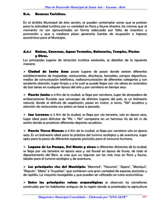 Plan de Desarrollo Municipal de Santa Ana – Yacuma - Beni

D.4.    Recursos Turísticos.

En el ámbito Municipal de ésta sección, se pueden contemplar zonas que se prestan
para la actividad turística por su variedad en flora y fauna silvestre, las mismas que al
momento no son aprovechadas en forma adecuada por falta de incentivo y
promoción y que a mediano plazo generaría fuentes de ocupación e ingresos
económicos para el Municipio.



d.4.1   Ruinas, Cavernas, Aguas Termales, Balnearios, Templos, Fiestas
        y Otros.
Los principales lugares de atracción turística existentes, se detallan de la siguiente
manera:

 Ciudad de Santa Ana: posee lugares de paseo donde existen diferentes
establecimientos de hospedaje, restaurantes, discotecas, karaokes, campos deportivos,
medios de comunicación telefónica, radiocomunicación de diferentes categorías y con
excelente atención, lugar limpio y a la cual se puede llegar por vía aérea en avionetas
de taxi aéreo en cualquier época del año y por carretera en tiempo seco.

 Puerto Junín: a 4 Km de la ciudad, se llega por carretera, lugar de atracadero de
embarcaciones fluviales que convergen de distintos lugares del país, es un balneario
natural, donde se disfruta de vegetación, paseo en motor, a remo, “Skí” acuático y
atención de restaurante con platos en base a pescado.

 San Lorenzo: a 5 Km de la ciudad, se llega por vía terrestre, solo en época seca,
lugar ideal para disfrutar de “Pic – Nic” campestre en un hermoso río de 60 m de
ancho donde se practican diferentes deportes acuáticos.

 Puerto Tierra Blanca: a 6 Km de la ciudad, se llega por carretera solo en época
seca. Es un balneario ideal para la práctica del turismo ecológico y de aventura, lugar
apto para la pesca de diferentes especies piscícolas para el consumo humano.

 Laguna de La Pampa, Del Monte y otras: a diferentes distancias de la ciudad,
se llega por vía terrestre en época seca y vía fluvial en época de lluvia, de todo el
departamento del Beni, se cree que sus lagunas son las más ricas en flora y fauna,
ideales para el turismo ecológico y de aventura.

 Los principales ríos del Municipio: "Mamoré", "Yacuma", "Apere", "Maniqui",
"Rapulo", "Mato" e "Iruyañez", que contienen una gran variedad de especies piscícolas y
de reptiles. La mayoría navegables y que pueden ser utilizados en rutas ecoturísticas.

 Entre las principales ruinas arqueológicas se observan los camellones
construidos por los habitantes antiguos de la región donde se practicaba la agricultura

          Diagnóstico Municipal Consolidado – Elaborado por “ONG I&PR”               117
 