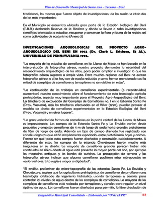 Plan de Desarrollo Municipal de Santa Ana – Yacuma - Beni

tradicional, los mismos que fueron objeto de investigaciones, de las cuales se citan dos
de las más importantes:

En el Municipio se encuentra ubicada gran parte de la Estación biológica del Beni
(E.B.B.) declarada Reserva de la Biosfera y donde se llevan a cabo investigaciones
científicas orientadas a estudiar, recuperar y conservar la flora y fauna de la región, así
como actividades de ecoturismo (Anexo 3)


INVESTIGACIONES   ARQUEOLOGICAS   DEL    PROYECTO      AGRO-
ARQUEOLOGICO DEL BENI EN 1992 (Dr. Clark L. Erickson, Et Al.).
UNIVERSIDAD DE PENNSYLVANIA 1993.

“La mayoría de los estudios de camellones en los Llanos de Moxos se han basado en la
interpretación de fotografías aéreas, nuestro proyecto demuestra la necesidad del
reconocimiento arqueológico de los sitios, para poder ampliar e investigar lo que las
fotografías aéreas sugieren a simple vista. Para muchas regiones del Beni no existen
fotografías aéreas o si las hay son de escala reducida y como hemos mencionado casi la
mitad de complejos de camellones y terraplenes no son visibles en estas”.

“La continuación de los trabajos en camellones experimentales (o reconstruidos)
aumentará nuestro conocimiento sobre el funcionamiento de esta tecnología agrícola
prehispánica, aspecto muy importante para el Proyecto Agro-Arqueológico del Beni.
La trinchera de excavación del Complejo de Camellones no. 1 en la Estancia Santa Fe
(Prov. Yacuma), más las trincheras efectuadas en el Villar (1990), pueden proveer el
modelo de diseño de camellones experimentales en la Estación Biológica del Beni
(Prov. Yacuma) y en otros lugares”.

“La gran variedad de formas de camellones en la parte central de los Llanos de Moxos
es impresionante. Los campos de la Estancia Santa Fe y La Envidia varían desde
pequeños y angostos camellones de 4 m de largo de onda hasta grandes plataformas
de 10m de largo de onda. Además un tipo de campo drenado fue registrado con
canales angostos que están ampliamente espaciados entre plataformas bajas y anchas.
Parece ser que todos estos campos fueron diseñados y construidos cuidadosamente. A
diferencia de estos, los campos de la estancia Chevejecure fueron mucho más
irregulares en su diseño. La mayoría de camellones grandes parecen haber sido
construidos en áreas donde el agua está presente la mayor parte del año, por ejemplo
los meandros antiguos y los bordes de curiches. La prospección de terreno y las
fotografías aéreas indican que algunos camellones pudieron estar sobrepuestos en
varios sectores. Esto sugiere mayor antigüedad”.

“El análisis preliminar de micro-topografía de las estancias Santa Fe, La Envidia y
Chevejecure, sugiere que los agricultores prehispánicos de camellones desarrollaron una
tecnología sofisticada de ingeniería hidráulica usando terraplenes y canales para
controlar los niveles de agua dentro de los complejos de camellones. La mayoría de los
complejos de camellones está rodeada por terraplenes y canales para regular un nivel
óptimo de agua. Los camellones fueron diseñados para permitir, la libre circulación de

           Diagnóstico Municipal Consolidado – Elaborado por “ONG I&PR”                118
 