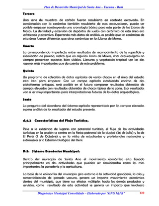 Plan de Desarrollo Municipal de Santa Ana – Yacuma - Beni

Tercero
Una serie de muestras de carbón fueron recubierto en contexto excavado. En
combinación con la cerámica también recubierto de esas excavaciones, puede ser
posible empezar construyendo una cronología básica para esta parte de los Llanos de
Moxos. La densidad y extensión de depósitos de suelos con cerámica de esta área era
sofisticada y extensiva. Esperando más datos de análisis, es posible que las cerámicas de
esta área fueran diferentes que otras cerámicas en los Llanos de Moxos.

Cuarto
La correspondencia imperfecta entre resultados de reconocimiento de la superficie y
excavación de prueba, indica que en algunas zonas de Moxos, sitios arqueológicos no
siempre presentan aspectos bien visibles. Llenuras y vegetación tropical son las dos
razones más importantes que da cuenta de este problema.

Quinto
Un programa de colección de datos agrícolas de varios chacos en el área del estudio
esta lista para empezar. Con un campo agrícola establecido encima de dos
plataformas antiguas, será posible en el futuro comparar resultados obtenidos de
campos elevados con resultados obtenidos de chacos típicos de la zona. Esos resultados
van a ser muy importantes para interpretaciones futuras de los datos arqueológicos.

Sexto
La pregunta del abandono del sistema agrícola representado por los campos elevados
espera análisis de los resultados del estudio presente.


d.4.2 Características del Flujo Turístico.

Pese a la existencia de lugares con potencial turístico, el flujo de las actividades
turísticas en la sección se centra en la fiesta patronal de la ciudad (26 de Julio) y la de
El Perú (7 de Octubre) y en la visita de estudiantes y profesionales nacionales y
extranjeros a la Estación Biológica del Beni.


D.5. Sistema Económico Municipal.

Dentro del municipio de Santa Ana el movimiento económico esta basado
principalmente en dos actividades que pueden ser consideradas como los mas
importantes, la ganadería y la agricultura.

La base de la economía del municipio gira entorno a la actividad ganadera, la cría y
comercialización de ganado vacuno, genera un importe movimiento económico
dentro del municipio, que tiene sus efectos múltiples hacia los demás productos y
servicios, como resultado de esta actividad se genera un impacto que involucra

           Diagnóstico Municipal Consolidado – Elaborado por “ONG I&PR”                120
 