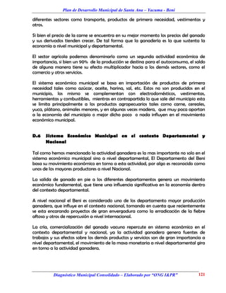 Plan de Desarrollo Municipal de Santa Ana – Yacuma - Beni

diferentes sectores como transporte, productos de primera necesidad, vestimentas y
otros.

Si bien el precio de la carne se encuentra en su mejor momento los precios del ganado
y sus derivados tienden crecer. De tal forma que la ganadería es la que sustenta la
economía a nivel municipal y departamental.

El sector agrícola podemos denominarlo como un segunda actividad económica de
importancia, si bien un 90% de la producción se destina para el autoconsumo, el saldo
de alguna manera tiene su efecto multiplicador hacia a los demás sectores, como el
comercio y otros servicios.

El sistema económico municipal se basa en importación de productos de primera
necesidad tales como azúcar, aceite, harina, sal, etc. Estos no son producidos en el
municipio, los mismo se complementan con electrodomésticos, vestimentas,
herramientas y combustibles, mientras en contrapartida lo que sale del municipio esta
se limita principalmente a los productos agropecuarios tales como carne, cereales,
yuca, plátano, animales menores, y en algunas veces madera, que muy poca aportan
a la economía del municipio o mejor dicho poco o nada influyen en el movimiento
económico municipal.


D.6   Sistema Económico Municipal en el contexto Departamental y
      Nacional

Tal como hemos mencionado la actividad ganadera es la mas importante no solo en el
sistema económico municipal sino a nivel departamental, El Departamento del Beni
basa su movimiento económico en torno a esta actividad, por algo es reconocido como
unos de los mayores productores a nivel Nacional.

La salida de ganado en pie a los diferentes departamentos genera un movimiento
económico fundamental, que tiene una influencia significativa en la economía dentro
del contexto departamental.

A nivel nacional el Beni es considerado uno de los departamento mayor producción
ganadera, que influye en el contexto nacional, tomando en cuenta que recientemente
se esta encarando proyectos de gran envergadura como la erradicación de la fiebre
aftosa y otros de repercusión a nivel internacional.

La cría, comercialización del ganado vacuno repercute en sistema económico en el
contexto departamental y nacional, ya la actividad ganadera genera fuentes de
trabajos y sus efectos sobre los demás productos y servicios son de gran importancia a
nivel departamental, el movimiento de la masa monetaria a nivel departamental gira
en torno a la actividad ganadera.




          Diagnóstico Municipal Consolidado – Elaborado por “ONG I&PR”            121
 