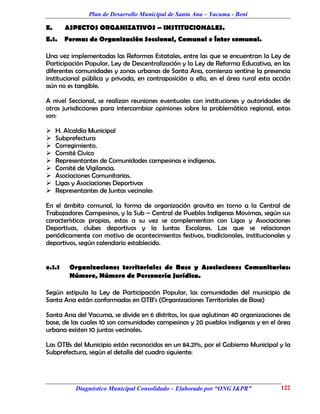 Plan de Desarrollo Municipal de Santa Ana – Yacuma - Beni

E.      ASPECTOS ORGANIZATIVOS – INSTITUCIONALES.
E.1.    Formas de Organización Seccional, Comunal e Ínter comunal.

Una vez implementadas las Reformas Estatales, entre las que se encuentran la Ley de
Participación Popular, Ley de Descentralización y la Ley de Reforma Educativa, en las
diferentes comunidades y zonas urbanas de Santa Ana, comienza sentirse la presencia
institucional pública y privada, en contraposición a ello, en el área rural esta acción
aún no es tangible.

A nivel Seccional, se realizan reuniones eventuales con instituciones y autoridades de
otras jurisdicciones para intercambiar opiniones sobre la problemática regional, estas
son:

    H. Alcaldía Municipal
    Subprefectura
    Corregimiento.
    Comité Cívico
    Representantes de Comunidades campesinas e indígenas.
    Comité de Vigilancia.
    Asociaciones Comunitarias.
    Ligas y Asociaciones Deportivas
    Representantes de Juntas vecinales

En el ámbito comunal, la forma de organización gravita en torno a la Central de
Trabajadores Campesinos, y la Sub – Central de Pueblos Indígenas Movimas, según sus
características propias, estas a su vez se complementan con Ligas y Asociaciones
Deportivas, clubes deportivos y la Juntas Escolares. Las que se relacionan
periódicamente con motivo de acontecimientos festivos, tradicionales, institucionales y
deportivos, según calendario establecido.


e.1.1    Organizaciones territoriales de Base y Asociaciones Comunitarias:
         Número, Número de Personería Jurídica.

Según estipula la Ley de Participación Popular, las comunidades del municipio de
Santa Ana están conformadas en OTB’s (Organizaciones Territoriales de Base)

Santa Ana del Yacuma, se divide en 6 distritos, los que aglutinan 40 organizaciones de
base, de las cuales 10 son comunidades campesinas y 20 pueblos indígenas y en el área
urbana existen 10 juntas vecinales.

Las OTBs del Municipio están reconocidas en un 84.21%, por el Gobierno Municipal y la
Subprefectura, según el detalle del cuadro siguiente:




           Diagnóstico Municipal Consolidado – Elaborado por “ONG I&PR”            122
 