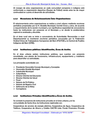 Plan de Desarrollo Municipal de Santa Ana – Yacuma - Beni

Al margen de estas organizaciones en cada comunidad campesina ó indígena está
conformada su organización deportiva (Equipo de Fútbol) siendo estas las de mayor
continuidad en cuanto al desarrollo de actividades.


e.1.3   Mecanismos de Relacionamiento Ínter Organizaciones

El relacionamiento entre organizaciones se realiza a nivel urbano mediante reuniones
periódicas propiciadas por la H. Alcaldía Municipal, Comité Cívico y otros, de acuerdo
a requerimientos de la sección municipal y con significativa capacidad de convocatoria
hacia las instituciones con presencia en el Municipio y en donde la problemática
regional es analizada y discutida.

En el área rural este se inicia a convocatoria de Autoridades Reconocidas a nivel
Departamental se mantienen reuniones periódicas convocadas por la Federación
Sindical Única de Trabajadores Campesinas del Beni (FSUTCB) y la Central de Pueblos
Indígenas del Beni (CPIB).


e.1.4   Instituciones públicas: Identificación, Áreas de Acción.

En el área urbana existen instituciones públicas, que cuentan con presencia
consolidada, una planta de funcionarios, infraestructura, equipamiento y mobiliario
para desarrollar sus actividades.

Las principales autoridades son:

   Presidente Honorable Concejo Municipal y Concejales
   Honorable Alcalde Municipal
   Subalcalde Municipal
   Subprefecto.
   Director Distrital de Educación
   Director Distrital de Salud
   Fiscal
   Notario de Fé Pública
   Notario de Registro Civil
   Defensoría de la Niñez
   Corregidores


e.1.5   Instituciones Privadas: Identificación y Áreas de Acción.

Se constató la presencia de instituciones privadas en el área urbana y en las
comunidades de Santa Ana, las Instituciones registradas son:
Cooperativas de servicios de energía eléctrica, Cooperativa de Agua, Cooperativa de
Teléfono, Cooperativa de Ahorro y Crédito CACTRI Ltda. Fondo Financiero Privado

          Diagnóstico Municipal Consolidado – Elaborado por “ONG I&PR”            125
 