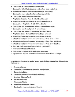 Plan de Desarrollo Municipal de Santa Ana – Yacuma - Beni

 Construcción de Lavanderías Populares Zonales
 Construcción Enladrillado de aceras peatonales a cetros productivos
 Apertura de Caminos Vecinales a Comunidades Productivas
 Construcción muro cabezales alcantarilla arroyo el Bato
 Construcción Puente Vehicular Río Rapulo
 Ampliación Refacción Posta de Salud Zonal San Juan
 Ampliación red de salud sistema de control epidemiológico
 Construcción y Ampliación de U.E. del 4to. Distrito
 Construcción U.E. con materiales del lugar comunidades rurales
 Construcción escuela multigrado de comunidades
 Construcción piso Parket y Equip. Coliseo Romulo Cholita
 Ampliación Coliseo Romulo Cholima 4ta. Etapa curba sur
 Ampliación Coliseo Romulo Cholima 5ta. Etapa curba sur
 Infraestructura Centro Promoción Turística Arte y Prod. Com. La Finca
 Infraestructura Centro Promoción Turística Arte y Prod. Com. San Miguel
 Infraestructura Centro Promoción Turística Arte y Prod. Com. 18 de Nov.
 Refacción e Infraestructura Centro Turístico y artes OTB’s
 Preinversión Matadero Municipal.
 Construcción y Equipamiento depend. De almacenes
 Equipamiento Depend. Unidades Administrativas del Gobierno Municipal.



La programación para la gestión 2008, según la Ley Financial del Ministerio de
Hacienda es:

    Programa Central
    Promoción y Fomento a la Producción Agropecuaria
    Saneamiento Básico
    Desarrollo y Preservación del Medio Ambiente
    Limpieza Urbana y Rural
    Electrificación Rural
    Alumbrado Público
    Infraestructura Urbana y Rural
    Construcción y Mantenimiento de Caminos

          Diagnóstico Municipal Consolidado – Elaborado por “ONG I&PR”      130
 