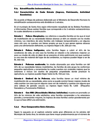 Plan de Desarrollo Municipal de Santa Ana – Yacuma - Beni

F.2. Estratificación Socioeconómica.
f.2.1 Característica de Cada Estrato (Ingreso, Patrimonio, Actividad
      Económica)

De acuerdo al Mapa de pobreza elaborado por el Ministerio de Desarrollo Humano la
estratificación socioeconómica está dividida en 5 estratos.

En el municipio de Santa Ana según información recopilada de las Boletas Familiares
e Informantes Claves existen familias que corresponde a los 5 estratos socioeconómicos
los cuales detallamos a continuación.

Estrato 1 Pobres Marginales, nos referimos a aquellas familias en las que el nivel
de insatisfacción de sus necesidades básicas alcanza un 85% en relación con los niveles
mínimos. Los miembros de estas familias solo trabajan temporalmente y en algunos
casos solo uno, no cuentan con bienes propios ya que lo que ganan apenas alcanza
para una alimentación deficiente, sus ingresos llegan a Bs. 200 por mes.

Estrato 2 Pobres Indigentes, estas familias llegan a cubrir el 45% de las
condiciones de vida, en esta caso las familias en relación a las anteriores mejoran un
poco sus niveles de vida sin dejar de ser precarios el único patrimonio con que cuentan
es una casa de material del lugar de dos ambientes, sus ingresos pueden llegar a ser de
Bs. 450 mes.

Estrato 3 Pobreza moderada, los niveles alcanzados por estas familias son del
25% de sus necesidades básicas insatisfechas, las familias de este grupo las conforman
pequeños agricultores y comerciantes los cuales cuentan con viviendas mejores que los
anteriores e incluso son dueños de pequeñas propiedades donde practican la
agricultura, sus ingresos pueden llegar hasta los Bs. 700 por mes.

Estrato 4 Umbral de la Pobreza, estas familias tienen un nivel mínimo de
insatisfacción de sus necesidades, estas como se puede concluir tienen mejores niveles de
vida cuentan con casa que en algunos casos son de material y cuentan con alguna que
otra cabeza de ganado vacuno sus ingresos legan hasta Bs. 1.200 (Pequeños
Ganaderos y Funcionarios Públicos).

Estrato 5 Con NBS (Necesidades Básicas Satisfechas) muestra en promedio un
55% de los mínimos de vida satisfechos, estas familias comprenden a los estancieros
grandes y comerciantes mayores, los ingresos de estas familias varían grandemente por
lo que se hace difícil una estimación.


f.2.2   Peso Comparativo Entre Estratos.

Según lo expuesto en el capítulo anterior existe gran diferencia en los estratos del
Municipio de Santa Ana, los estratos que tiene mayor predominancia por el número de

          Diagnóstico Municipal Consolidado – Elaborado por “ONG I&PR”               132
 