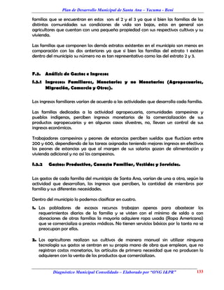 Plan de Desarrollo Municipal de Santa Ana – Yacuma - Beni

familias que se encuentran en estos son: el 2 y el 3 ya que si bien las familias de las
distintas comunidades sus condiciones de vida son bajas, estos en general son
agricultores que cuentan con una pequeña propiedad con sus respectivos cultivos y su
vivienda.

Las familias que componen los demás estratos existentes en el municipio son menos en
comparación con las dos anteriores ya que si bien las familias del estrato 1 existen
dentro del municipio su número no es tan representativo como las del estrato 2 y 3.


F.3. Análisis de Gastos e Ingresos
f.3.1 Ingresos: Familiares, Monetarios y no Monetarios (Agropecuarios,
      Migración, Comercio y Otros).

Los ingresos familiares varían de acuerdo a las actividades que desarrolla cada familia.

Las familias dedicadas a la actividad agropecuaria, comunidades campesinas y
pueblos indígenas, perciben ingresos monetarios de la comercialización de sus
productos agropecuarios y en algunos casos silvestres, no, llevan un control de sus
ingresos económicos.

Trabajadores campesinos y peones de estancias perciben sueldos que fluctúan entre
200 y 600, dependiendo de las tareas asignadas teniendo mejores ingresos en efectivos
los peones de estancias ya que al margen de sus salarios gozan de alimentación y
vivienda adicional y no así los campesinos.

f.3.2   Gastos: Productivo, Canasta Familiar, Vestidos y Servicios.

Los gastos de cada familia del municipio de Santa Ana, varían de una a otra, según la
actividad que desarrollan, los ingresos que perciben, la cantidad de miembros por
familia y sus diferentes necesidades.

Dentro del municipio lo podemos clasificar en cuatro.
1. Los pobladores de escasos recursos trabajan apenas para abastecer los
   requerimientos diarios de la familia y se visten con el mínimo de saldo o con
   donaciones de otras familias la mayoría adquiere ropa usada (Ropa Americana)
   que se comercializa a precios módicos. No tienen servicios básicos por lo tanto no se
   preocupan por ellos.

2. Los agricultores realizan sus cultivos de manera manual sin utilizar ninguna
   tecnología sus gastos se centran en su propia mano de obra que emplean, que no
   registran costos monetarios, los artículos de primera necesidad que no producen lo
   adquieren con la venta de los productos que comercializan.


          Diagnóstico Municipal Consolidado – Elaborado por “ONG I&PR”               133
 