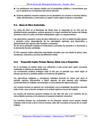Plan de Desarrollo Municipal de Santa Ana – Yacuma - Beni

3. Los pobladores con ingresos medios son los empleados públicos y comerciantes que
   por lo general son inmigrantes del interior del país.

4. Quienes registran mayores ingresos son los ganaderos con accesos a servicios básicos,
   mejor alimentación y vestimenta sus gastos varían según la época y necesidad.


F.4. Mano de Obra Asalariada.

La mano de obra en el Municipio de Santa Ana, es requerida en un 45% por los
establecimientos ganaderos, quienes generan la mayor cantidad de fuentes de trabajo
durante el año los cuales contratan trabajadores según sus requerimientos.

Los agricultores requieren mano de obra adicional en un 25% en determinadas épocas
y periodos cortos dependiendo de las actividades agrícolas que desarrollan y
generalmente por algunos días (cosecha y chaqueo).
Un 5% de la población trabaja en instituciones y privadas de acuerdo a su formación y
la demanda de estas entidades.

El 70% restante realiza diferentes actividades privadas que van desde la pesca, caza,
recolección, artesanía y servicios de diferentes índole.


f.4.1   Proporción Según: Tiempo, Épocas, Edad, Sexo y Ocupación.

En el municipio no existen datos con referencia a este punto pero según encuestas
realizadas se obtiene los siguientes datos:
Los funcionarios públicos trabajan todo el año por un periodo que varía según el
tiempo que dura su partido político en funciones de gobierno.

Los agricultores indígenas y campesinos trabajan durante los meses que dura el
periodo agrícola (Noviembre a Abril) después de este periodo ellos trabajan
eventualmente en trabajos remunerados o como peones de alguna estancia.

Las mujeres jóvenes en general son contratadas como empleadas domésticas durante
todo el año, caso contrario, emigran a la ciudad capital en busca de trabajo.

Los dueños de estancias generan trabajo los 365 días del año a los vivientes de las
comunidades cercanas a las estancias en especial al género masculino.

Los hombres jóvenes son contratados en las estancias vecinas como peones donde
trabajan todo el año y de la misma manera, salen del municipio en busca de un mejor
trabajo.




          Diagnóstico Municipal Consolidado – Elaborado por “ONG I&PR”              134
 