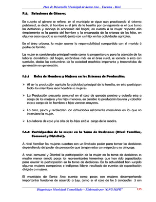 Plan de Desarrollo Municipal de Santa Ana – Yacuma - Beni

F.5. Relaciones de Género.

En cuanto al género se refiere, en el municipio se sigue aun practicando el sistema
patriarcal, es decir, el hombre es el jefe de la familia por consiguiente es el que toma
las decisiones y maneja la economía del hogar, en cuanto a la mujer respecta ella
simplemente es la pareja del hombre y la encargada de la crianza de los hijos, en
algunos casos ayuda a su marido junto con sus hijos en las actividades agrícolas.

En el área urbana, la mujer asume la responsabilidad compartida con el marido ó
padre de familia.

La mujer es considerada principalmente como la progenitora y para la atención de las
labores domésticas del hogar, notándose más en el área rural, se somete a esta con
sumisión, dadas las costumbres de la sociedad machista imperante y transmitidas de
generación en generación.


f.5.1   Roles de Hombres y Mujeres en los Sistemas de Producción.

 Al ser la producción agrícola la actividad principal de la familia, en esta participan
  todos los miembros sean hombres o mujeres.

 La Producción pecuaria comunal en el caso de ganado porcino y avícola esta a
  cargo de las mujeres y los hijos menores, en cambio la producción bovina y caballar
  esta a cargo de los hombres e hijos varones mayores.

 La caza, pesca y recolección son actividades netamente masculinas en las que no
  interviene la mujer.

 Las labores de casa y la cría de los hijos está a cargo de la madre.


f.5.2 Participación de la mujer en la Toma de Decisiones (Nivel Familiar,
      Comunal y Distrital).

A nivel familiar las mujeres cuentan con un limitado poder para tomar las decisiones
dependiendo del poder de persuasión que tengan estas con respecto a su cónyuge.

A nivel comunal y Distrital la participación de la mujer en la toma de decisiones es
mucho menor siendo pocas las representantes femeninas que han sido capacitadas
para asumir la participación en la toma de decisiones. En la actualidad han surgido
algunas mujeres campesinas e indígenas líderes resultado de eventos de capacitación
dirigido a mujeres.

El municipio de Santa Ana cuenta como pocos con mujeres desempeñando
importantes funciones de acuerdo a Ley, como es el caso de los 5 concejales 3 son

          Diagnóstico Municipal Consolidado – Elaborado por “ONG I&PR”              135
 