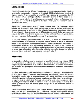 Plan de Desarrollo Municipal de Santa Ana – Yacuma - Beni

LIMITACIONES

Existe poca cobertura a la difusión y práctica de las costumbres tradicionales e idiomas
tanto en las comunidades y más aún en la ciudad, debido a la influencia negativa de
algunos medios de comunicación, la publicidad de productos y estereotipos de vida
foráneos que influyen en la juventud y la población, quienes prefieren adoptar esta
forma de vida, al interior de los establecimientos educativos tanto en la ciudad como
en el campo, no se incentiva la práctica del idioma nativo, no obstante la vigencia de
la Reforma Educativa.

Una significativa proporción de la población que vive en el área rural se encuentra
aislada, por la carencia de caminos y medios de transporte regular y accesibles, el
transporte aéreo por su alto costo es poco utilizado, la población presenta un bajo nivel
de capacitación y de escolaridad que le dificulta desempeñar trabajos que les reporte
mayores beneficios, no obstante que existen servicios básicos en la ciudad, estos tienen
alto costo y no están al alcance de la mayoría de los habitantes.

El personal médico y paramédico todavía es escaso, así como los medicamentos y
equipo utilizados en la atención a pacientes, similar aspecto se da en la educación,
donde la infraestructura e ítems para el personal docente, son escasos y cada año las
comunidades tropiezan con el problema de asignación de profesores y la dotación de
materiales y textos en la cantidad adecuada. Las diferentes etnias realizan actividades
en forma separada, debido a las diferencias existentes entre ellas, debido a la falta de
relacionamiento tanto en lo organizacional como en lo laboral.


PROBLEMAS

La población paulatinamente va perdiendo su identidad cultural y sus valores, debido
a la influencia de su entorno, por considerar que hablar el idioma nativo es motivo de
vergüenza y práctica común de la gente de “Clase Inferior” o “Camba”, denominativo
que se asigna a la gente pobre e indígena; considerada por la gente rica, como de baja
categoría.

La mano de obra es aprovechada en forma inadecuada, ya que su remuneración es
escasa y poco capacitada para los fines requeridos, por lo que los jóvenes buscan otras
alternativas que les reporte mayores ingresos y les pueda satisfacer sus necesidades
principales, ya que por lo general a edad muy temprana éstos llegan al concubinato y
en algunos casos al matrimonio, llegando a tener varios hijos, complicando aún más su
situación y teniendo que ofertar su mano de obra a costos muy bajos, así como el de su
esposa y algunos hijos en aptitud para coadyuvar en las diferentes labores a
desempeñar.

Existe un alto índice de pobreza rural y urbana, por lo que al carecer de condiciones
adecuadas de vida, la población está propensa a contraer diversas enfermedades
como efecto de esta situación, tanto en hombres como en mujeres, todavía existe una


          Diagnóstico Municipal Consolidado – Elaborado por “ONG I&PR”               140
 
