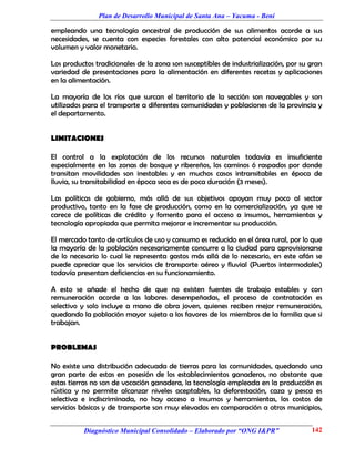Plan de Desarrollo Municipal de Santa Ana – Yacuma - Beni

empleando una tecnología ancestral de producción de sus alimentos acorde a sus
necesidades, se cuenta con especies forestales con alto potencial económico por su
volumen y valor monetario.

Los productos tradicionales de la zona son susceptibles de industrialización, por su gran
variedad de presentaciones para la alimentación en diferentes recetas y aplicaciones
en la alimentación.

La mayoría de los ríos que surcan el territorio de la sección son navegables y son
utilizados para el transporte a diferentes comunidades y poblaciones de la provincia y
el departamento.


LIMITACIONES

El control a la explotación de los recursos naturales todavía es insuficiente
especialmente en las zonas de bosque y ribereños, los caminos ó raspados por donde
transitan movilidades son inestables y en muchos casos intransitables en época de
lluvia, su transitabilidad en época seca es de poca duración (3 meses).

Las políticas de gobierno, más allá de sus objetivos apoyan muy poco al sector
productivo, tanto en la fase de producción, como en la comercialización, ya que se
carece de políticas de crédito y fomento para el acceso a insumos, herramientas y
tecnología apropiada que permita mejorar e incrementar su producción.

El mercado tanto de artículos de uso y consumo es reducido en el área rural, por lo que
la mayoría de la población necesariamente concurre a la ciudad para aprovisionarse
de lo necesario lo cual le representa gastos más allá de lo necesario, en este afán se
puede apreciar que los servicios de transporte aéreo y fluvial (Puertos intermodales)
todavía presentan deficiencias en su funcionamiento.

A esto se añade el hecho de que no existen fuentes de trabajo estables y con
remuneración acorde a las labores desempeñadas, el proceso de contratación es
selectivo y solo incluye a mano de obra joven, quienes reciben mejor remuneración,
quedando la población mayor sujeta a los favores de los miembros de la familia que si
trabajan.


PROBLEMAS

No existe una distribución adecuada de tierras para las comunidades, quedando una
gran parte de estas en posesión de los establecimientos ganaderos, no obstante que
estas tierras no son de vocación ganadera, la tecnología empleada en la producción es
rústica y no permite alcanzar niveles aceptables, la deforestación, caza y pesca es
selectiva e indiscriminada, no hay acceso a insumos y herramientas, los costos de
servicios básicos y de transporte son muy elevados en comparación a otros municipios,


          Diagnóstico Municipal Consolidado – Elaborado por “ONG I&PR”               142
 