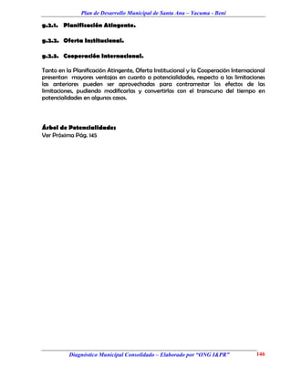 Plan de Desarrollo Municipal de Santa Ana – Yacuma - Beni

g.2.1. Planificación Atingente.

g.2.2. Oferta Institucional.

g.2.3. Cooperación Internacional.

Tanto en la Planificación Atingente, Oferta Institucional y la Cooperación Internacional
presentan mayores ventajas en cuanto a potencialidades, respecto a las limitaciones
las anteriores pueden ser aprovechadas para contrarrestar los efectos de las
limitaciones, pudiendo modificarlas y convertirlas con el transcurso del tiempo en
potencialidades en algunos casos.



Árbol de Potencialidades
Ver Próxima Pág. 145




          Diagnóstico Municipal Consolidado – Elaborado por “ONG I&PR”              146
 