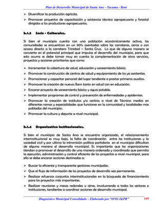 Plan de Desarrollo Municipal de Santa Ana – Yacuma - Beni

 Diversificar la producción agrícola.
 Promover proyectos de capacitación y asistencia técnica agropecuaria y forestal
  dirigidos a los productores agropecuarios.

h.1.3   Socio - Culturales.

Si bien el municipio cuenta con una población económicamente activa, las
comunidades se encuentran en un 90% asentadas sobre las carreteras, cerca o con
acceso directo a la carretera Trinidad – Santa Cruz. Lo que de alguna manera se
convierte en el potencial principal que impulsa el desarrollo del municipio, para que
esto ocurra se debe tomar muy en cuenta la complementación de otros servicios,
proyectos y acciones prioritarias que como:

 Incrementar la cobertura de salud, educación y saneamiento básico.
 Promover la construcción de centros de salud y equipamiento de los ya existentes.
 Promocionar y capacitar personal del lugar tendiente a prestar primeros auxilios.
 Promover la creación de nuevos Ítem tanto en salud con en educación.
 Encarar proyecto de saneamiento básico y agua potable.
 Implementar programas de control y prevención de enfermedades y epidemias.
 Promover la creación de institutos y/o centros a nivel de Técnicos medios en
  diferentes ramas y especialidades que funciones en la comunidad y localidades mas
  pobladas del municipio.
 Promover la cultura y deporte a nivel municipal.


h.1.4   Organizativo Institucionales.

Si bien el municipio de Santa Ana se encuentra organizado, el relacionamiento
interinstitucional es muy bajo, la falta de coordinación entre las instituciones y la
sociedad civil y por ultimo la intromisión política partidaria en el municipio dificultan
de alguna manera el desarrollo municipal. Es importante que las organizaciones
tiendan a promover el desarrollo de una manera ordenada y coordinada que permita
la ejecución, administración y control eficiente de los proyectos a nivel municipal, para
ello se debe encarar acciones destinadas a:

 Buscar la eficiente y transparente gestiones municipales.
 Que el flujo de información de los proyectos de desarrollo sea permanente.
 Realizar esfuerzos conjuntos interinstitucionales en la búsqueda de financiamiento
  para los proyectos más importantes.
 Realizar reuniones y mesas redondas u otras, involucrando a todos los sectores e
  instituciones, tendientes a coordinar acciones de desarrollo municipal.

          Diagnóstico Municipal Consolidado – Elaborado por “ONG I&PR”               149
 