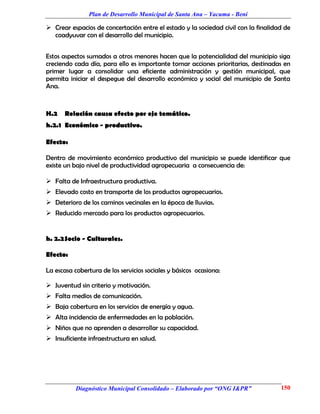 Plan de Desarrollo Municipal de Santa Ana – Yacuma - Beni

 Crear espacios de concertación entre el estado y la sociedad civil con la finalidad de
  coadyuvar con el desarrollo del municipio.


Estos aspectos sumados a otros menores hacen que la potencialidad del municipio siga
creciendo cada día, para ello es importante tomar acciones prioritarias, destinadas en
primer lugar a consolidar una eficiente administración y gestión municipal, que
permita iniciar el despegue del desarrollo económico y social del municipio de Santa
Ana.



H.2    Relación causa efecto por eje temático.
h.2.1 Económico - productivo.

Efecto:

Dentro de movimiento económico productivo del municipio se puede identificar que
existe un bajo nivel de productividad agropecuaria a consecuencia de:

 Falta de Infraestructura productiva.
 Elevado costo en transporte de los productos agropecuarios.
 Deterioro de los caminos vecinales en la época de lluvias.
 Reducido mercado para los productos agropecuarios.


h. 2.2 Socio - Culturales.

Efecto:

La escasa cobertura de los servicios sociales y básicos ocasiona:

 Juventud sin criterio y motivación.
 Falta medios de comunicación.
 Baja cobertura en los servicios de energía y agua.
 Alta incidencia de enfermedades en la población.
 Niños que no aprenden a desarrollar su capacidad.
 Insuficiente infraestructura en salud.




           Diagnóstico Municipal Consolidado – Elaborado por “ONG I&PR”             150
 