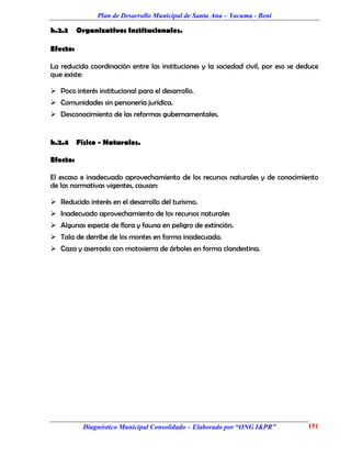 Plan de Desarrollo Municipal de Santa Ana – Yacuma - Beni

h.2.3     Organizativos Institucionales.

Efecto:

La reducida coordinación entre las instituciones y la sociedad civil, por eso se deduce
que existe:

 Poco interés institucional para el desarrollo.
 Comunidades sin personería jurídica.
 Desconocimiento de las reformas gubernamentales.


h.2.4     Físico - Naturales.

Efecto:

El escaso e inadecuado aprovechamiento de los recursos naturales y de conocimiento
de las normativas vigentes, causan:

 Reducido interés en el desarrollo del turismo.
 Inadecuado aprovechamiento de los recursos naturales
 Algunas especie de flora y fauna en peligro de extinción.
 Tala de derribe de los montes en forma inadecuada.
 Caza y aserrado con motosierra de árboles en forma clandestina.




            Diagnóstico Municipal Consolidado – Elaborado por “ONG I&PR”           151
 