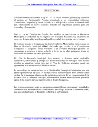 Plan de Desarrollo Municipal de Santa Ana – Yacuma - Beni


                                   PRESENTACIÓN


Con la reforma estatal como es la ley Nº 1551, el Estado reconoce, promueve y consolida
el proceso de Participación Popular, articulando a las comunidades indígenas,
comunidades campesinas y juntas vecinales a la vida jurídica, política y económica del
país estableciendo un nuevo escenario marcado con importantes desafíos para una
renovada y eficaz gestión.


Con la Ley de Participación Popular, las alcaldías se convirtieron en Gobiernos
Municipales y participan de los ingresos del Gobierno Nacional para invertirlos en
proyectos de desarrollo, no solo para el pueblo o ciudad, sino también para el campo.

El objeto de estudio es la necesidad de dotar al Gobierno Municipal de Santa Ana de un
Plan de Desarrollo Municipal (PDM) elaborado, que permita a las Comunidades
Campesinas e Indígenas, Juntas Vecinales y al Gobierno Municipal priorizar las
necesidades y comenzar a darles solución a través de un plan quinquenal donde se
realicen las inversiones en forma planificada.

El Plan de Desarrollo Municipal, debe contener la demanda social, aspiración
comparativa, reflexionada y jerarquizada por los habitantes del municipio como actores
sociales, es condición básica para que el POA del Gobierno Municipal pueda ser
aprobado en esta instancia del Gobierno Nacional.

La metodología de trabajo se basa en la Planificación Estratégica Participativa, con una
efectiva participación de todos los actores sociales e institucionales tanto urbanos como
rurales. Se organizaran talleres con la participación directa de los representantes de la
sociedad civil, el Gobierno Municipal, representantes de las Comunidades con presencia
activa de las mujeres para su incorporación al desarrollo regional.


Los propios comunarios serán los que expresen sus problemas, necesidades y prioridades,
determinan sus potencialidades y limitaciones, para luego priorizar la demanda social,
que les permita alcanzar el desarrollo sostenible de su Municipio.




          Estrategia de Desarrollo Municipal – Elaborado por “ONG I&PR”                 1
 