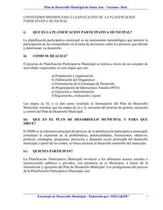 Plan de Desarrollo Municipal de Santa Ana – Yacuma - Beni


CONTENIDOS MINIMOS PARA LA EXPLICACION DE LA PLANIFICACION
PARTICIPATIVA MUNICIPAL.


i)    QUE ES LA PLANIFICACION PARTICIPATIVA MUNICIPAL?

La planificación participativa municipal es un instrumento metodológico que permite la
participación de las comunidades en la toma de decisiones sobre los procesos que afectan
y determinan su desarrollo.

ii)   COMO SE REALIZA?

El proceso de Planificación Participativa Municipal se realiza a través de un conjunto de
actividades organizadas en seis etapas que son:

                    a) Preparación y organización
                    b) Elaboración del Diagnóstico
                    c) Formulación de la Estrategia de Desarrollo
                    d) Programación de Operaciones Anuales (POA)
                    e) Ejecución y Administración
                    f) Seguimiento, evaluación y ajuste

Las etapas a), b), y c) dan como resultado la formulación del Plan de Desarrollo
Municipal, mientras que las etapas d), e) y f), son parte del proceso de gestión, ejecución
y control del Plan de Desarrollo Municipal.

iii) QUE ES EL PLAN DE DESARROLLO MUNICIPAL Y PARA QUE
SIRVE?

El PDM es la referencia principal del proceso de la planificación participativa municipal;
constituye la expresión de la problemática, potencialidades, limitaciones, objetivos,
políticas, estrategias, programas, proyectos y demanda social priorizada del desarrollo
municipal, a partir de los cuáles, se busca alcanzar el desarrollo sostenible del municipio.

iv)   QUIENES PARTICIPAN?

La Planificación Participativa Municipal involucra a los diferentes actores sociales e
institucionales públicos y privados, con presencia en el Municipio, a través de la
formulación y ejecución del Plan de Desarrollo Municipal. Los protagonistas del proceso
de la Planificación Participativa Municipal, son:




          Estrategia de Desarrollo Municipal – Elaborado por “ONG I&PR”                    2
 