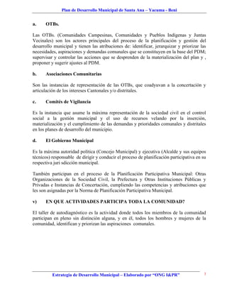 Plan de Desarrollo Municipal de Santa Ana – Yacuma - Beni


a.    OTBs.

Las OTBs. (Comunidades Campesinas, Comunidades y Pueblos Indígenas y Juntas
Vecinales) son los actores principales del proceso de la planificación y gestión del
desarrollo municipal y tienen las atribuciones de: identificar, jerarquizar y priorizar las
necesidades, aspiraciones y demandas comunales que se constituyen en la base del PDM;
supervisar y controlar las acciones que se desprenden de la materialización del plan y ,
proponer y sugerir ajustes al PDM.

b.    Asociaciones Comunitarias

Son las instancias de representación de las OTBs, que coadyuvan a la concertación y
articulación de los intereses Cantonales y/o distritales.

c.    Comités de Vigilancia

Es la instancia que asume la máxima representación de la sociedad civil en el control
social a la gestión municipal y el uso de recursos velando por la inserción,
materialización y el cumplimiento de las demandas y prioridades comunales y distritales
en los planes de desarrollo del municipio.

d.    El Gobierno Municipal

Es la máxima autoridad política (Concejo Municipal) y ejecutiva (Alcalde y sus equipos
técnicos) responsable de dirigir y conducir el proceso de planificación participativa en su
respectiva juri sdicción municipal.

También participan en el proceso de la Planificación Participativa Municipal: Otras
Organizaciones de la Sociedad Civil, la Prefectura y Otras Instituciones Públicas y
Privadas e Instancias de Concertación, cumpliendo las competencias y atribuciones que
les son asignadas por la Norma de Planificación Participativa Municipal.

v)    EN QUE ACTIVIDADES PARTICIPA TODA LA COMUNIDAD?

El taller de autodiagnóstico es la actividad donde todos los miembros de la comunidad
participan en pleno sin distinción alguna, y en él, todos los hombres y mujeres de la
comunidad, identifican y priorizan las aspiraciones comunales.




          Estrategia de Desarrollo Municipal – Elaborado por “ONG I&PR”                   3
 