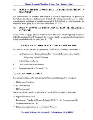 Plan de Desarrollo Municipal de Santa Ana – Yacuma - Beni


vi)     EN QUE ACTIVIDADES PARTICIPAN LOS REPRESENTANTES DE LA
        COMUNIDAD?

Los representantes de las OTBs participan en el Taller de organización del proceso; en
los Talleres de definición de la demanda distrital, e los talleres sectoriales y en los talleres
municipales de análisis de la situación municipal, la definición de la visión estratégica del
desarrollo municipal y de definición de la demanda del PDM.

vii)    COMO Y CUANDO SE FORMULARÁ EL PLAN DE DESARROLLO
        MUNICIPAL?

En esta parte, el Equipo Técnico de Planificación Municipal deberá explicar y presentar a
todos los participantes, el flujograma del proceso a detalle y presentar el cronograma de
trabajo para la Formulación o el Ajuste del PDM.


           PRINCIPALES ACTORES EN LA FORMULACIÓN DEL PDM
Se considera actores sociales del proceso de Planificación Participativa Municipal a:

       Las Organizaciones Territoriales de Base (Comunidades Campesinas, Pueblos
              Indígenas y Juntas Vecinales)
       El Comité de Vigilancia.
       Las Asociaciones Comunitarias.
       Organizaciones de la Sociedad Civil.

ACTORES INSTITUCIONALES

Son actores institucionales públicos de la Planificación Participativa Municipal

 El Gobierno Municipal
 La Subprefectura.
 El Corregimiento.
Son actores institucionales privados de la Planificación Participativa Municipal

 Organismos financieros
 Instituciones Privadas de Desarrollo Social (I.P.D.’s) y las Organizaciones No
      Gubernamentales (ONG’s).
 Entidades concesionarias de los Servicios Públicos.

           Estrategia de Desarrollo Municipal – Elaborado por “ONG I&PR”                      4
 