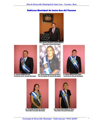 Plan de Desarrollo Municipal de Santa Ana – Yacuma - Beni


                    Gobierno Municipal de Santa Ana del Yacuma




                                        Arq. Gustavo Humberto Antelo Chávez.
                                             Honorable Alcalde Municipal




Sr. Antonio Majluf Morales            Sra. Josefa Rodríguez Daza de Destre    Sr. Ronny Villavicencio López
Presidente del H. Concejo Municipal   Vice Presidenta H. Concejo Municipal    Secretario H. Concejo Municipal




                  Sra. Erminda Arriaza de Koelher              Sra. Ana Cristina Muñoz de Yánez
                   Honorable Concejala Municipal                Honorable Concejala Municipal




             Estrategia de Desarrollo Municipal – Elaborado por “ONG I&PR”                                      5
 