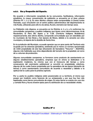 Plan de Desarrollo Municipal de Santa Ana – Yacuma - Beni



a.3.1. Uso y Ocupación del Espacio.

De acuerdo a información recopilada de los comunarios, facilitadores, información
estadística, la mayor concentración de población se encuentra en el área urbana
(Distritos N°. 1, 2 y 3). En estos distritos urbanos están comprendidas 13 (trece) Juntas
Vecinales, cuya vinculación con el centro político administrativo del departamento es
más fluida, utilizando para ello la vía aérea, fluvial y terrestre (en tiempo seco).

La Población más dispersa, se encuentra en los Distritos 4, 5 y 6, y lo conforman las
comunidades campesinas y pueblos indígenas que tienen como denominaciones: 18 de
Noviembre, El Perú Río Apere y el T.l.M. (Territorio Indígena Multiétnico)
respectivamente, éste último distrito, comprende comunidades que son atendidas por
los municipios de San Borja y San Ignacio de Moxos, debido a la cercanía con estos
municipios y la lejanía de la alcaldía de Santa Ana.

En la jurisdicción del Municipio, se puede apreciar que en gran parte del Territorio esta
ocupado por las estancias ganaderas, existiendo por lo menos un número aproximado
de 1.000 propiedades de este tipo (Asociación de Ganaderos “Yacuma” - AGAYAC),
algunas más habitadas que otras dependiendo del tamaño de la propiedad, así como
de su volumen de producción.

Algunas comunidades campesinas, se formaron como producto de asentamiento en
algunos establecimientos ganaderos, empresas que en otrora se dedicaban a la
explotación maderera, los mismos que con el transcurso del tiempo y como
consecuencia del crecimiento poblacional se convirtió en propiedades colectivas,
algunas de las cuales fueron propiciadas por los ganaderos de esa época (donación de
tierras) ó como asentamiento comunitario de acuerdo a necesidad y debido a la
aptitud de los suelos para la práctica agrícola.

Por su parte, los pueblos indígenas están posesionados en su territorio, el mismo que
poseen por tradición como herencia de sus antepasados y por que hoy han sido
legalizados como tierras comunitarias de origen. En estas tierras se cuenta con una rica
y variada flora y fauna silvestre aptas para la satisfacción de sus necesidades vitales.




                                     Gráfico N° 4

          Diagnóstico Municipal Consolidado – Elaborado por “ONG I&PR”                16
 