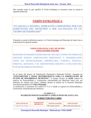 Plan de Desarrollo Municipal de Santa Ana – Yacuma - Beni


Para entender mejor lo que significa la Visión Estratégica es necesario tomar en cuenta la
siguiente definición.




                               VISIÓN ESTRATÉGICA
“ES AQUELLA MÁXIMA ASPIRACIÓN COMPARTIDA POR LOS
HABITANTES DEL MUNICIPIO A SER ALCANZADA EN UN
TIEMPO DETERMINADO”


Tomando en cuenta la definición anterior: La Visión Estratégica del Municipio de Santa Ana se
la describe de la siguiente manera:


                             VISION ESTRATEGICA DEL MUNICIPIO
                                   SANTA ANA DEL YACUMA

MUNICIPIO CON MEJORES CONDICIONES DE VIDA, QUE CUENTE CON TODOS LOS
SERVICIOS BÁSICOS, COMUNICACIÓN PERMANENTE Y, DESARROLLANDO
TODAS       SUS       POTENCIALIDADES          AGROPECUARIA,             TURÍSTICA,       PISCÍCOLA,
FORESTAL, ARTESANAL Y DE AGROINDUSTRIA DURANTE LA EJECUCION DEL
PLAN DE DESARROLLO MUNICIPAL



En el marco del proceso de Planificación Participativa Municipal (P.P.M.), siguiendo los
“LINEAMIENTOS Y BASES METODOLÓGICAS PARA LA FORMULACIÓN DE
PLANES DE DESARROLLO MUNICIPAL”, el Equipo Técnico de I&PR, elaboró las
matrices de Potencialidades y Limitaciones sistematizadas del Municipio Santa Ana, por
Subsector las mismas que fueron validadas durante el análisis de la situación Municipal,
actividad desarrollada en el Taller Municipal.
A continuación se presentan los Cuadros N° 4 al 11 donde se exponen las Potencialidades y
Limitaciones sistematizadas por Subsector.

                                               CUADRO N°. 4
            MATRIZ DE POTENCIALIDADES Y LIMITACIONES DE SANTA ANA
                                    SUBSECTOR PECUARIO

                                VARIABLES DE
    EJES TEMÁTICOS                                  POTENCIALIDADES               LIMITACIONES
                                 REFERENCIA
 1. Aspecto Físico Natural                         ► Extensas zonas de      ► Los pastos de la región son


             Estrategia de Desarrollo Municipal – Elaborado por “ONG I&PR”                                  7
 
