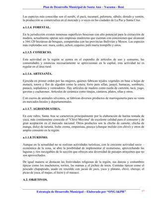 Plan de Desarrollo Municipal de Santa Ana – Yacuma - Beni


Las especies más conocidas son el surubí, el pacú, tucunaré, palometa, sábalo, dorado y ventón,
la producción se comercializa en el mercado y a veces en las ciudades de La Paz y Santa Cruz.

a.1.1.4. FORESTAL.

En la jurisdicción existen inmensas superficies boscosas con alto potencial para la extracción de
madera, actualmente operan seis empresas madereras que cuentan con concesiones que alcanzan
a 344.120 hectáreas de bosques, compartidas con las provincias Ballivián y Moxos. Las especies
más explotadas son: mara, cedro, ochoó, coquino, palo maría trompillo y otros.

a.1.1.5. COMERCIO.

Esta actividad en la región se centra en el expendio de artículos de uso y consumo, las
comunidades y estancias necesariamente se aprovisionan en la capital, esta actividad no es
regular en el área rural.

a.1.1.6. ARTESANÍA.

Ejercida en primer orden por las mujeres, quienes fabrican tejidos vegetales en base a hojas de
motacú, totora y flor de algodón como la estera, forro para sillas, jasayé, hamacas, sombrero,
panacú, sopladores y venteadores. Hay artículos de madera como rueda de carretón, tacú, yugo,
gavetas y cucharones. Artículos de cerámica como tinajas, cántaros, platos, ollas y otros.

Con cueros de animales silvestres, se fabrican diversos productos de marroquinería para su venta
en mercados locales y departamentales.

a.1.1.7. AGROINDUSTRIA.

En este rubro, Santa Ana se caracteriza principalmente por la elaboración de harina tostada de
yuca, más comúnmente conocido el "Chivé Movima" de excelente calidad para el consumo y de
gran aceptación en el mercado nacional. Otros productos son la chicha de camote, chicha de
manga, dulce de tarumá, leche crema, empanisau, pasoca (charque molido con chivé) y otros de
amplio consumo en la región.

a.1.1.8.TURISMO.

Aunque en la actualidad no se realizan actividades turísticas, con la creciente actividad socio –
económica de la zona, se abre la posibilidad de implementar el ecoturismo, aprovechando las
lagunas y ríos navegables de la sección que ofrecen una diversidad de paisajes atrayentes que no
son aprovechados.

De igual manera se destacan las festividades religiosas de la región, sus danzas y costumbres
típicas como los macheteros, toritos, las mamas y el jocheo de toros. Comidas típicas como el
pescado chapapeado, asado en rescoldo con jacuú de joco, yuca y plátano, chivé, cheruje, el
picao de yuca, el majao, el locro y el masaco.

A.2. OBJETIVOS.


           Estrategia de Desarrollo Municipal – Elaborado por “ONG I&PR”                      17
 